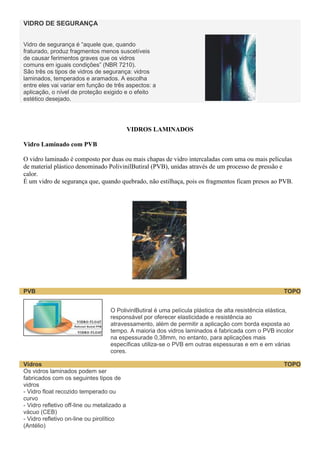VIDRO DE SEGURANÇA
Vidro de segurança é “aquele que, quando
fraturado, produz fragmentos menos suscetíveis
de causar ferimentos graves que os vidros
comuns em iguais condições” (NBR 7210).
São três os tipos de vidros de segurança: vidros
laminados, temperados e aramados. A escolha
entre eles vai variar em função de três aspectos: a
aplicação, o nível de proteção exigido e o efeito
estético desejado.

VIDROS LAMINADOS
Vidro Laminado com PVB
O vidro laminado é composto por duas ou mais chapas de vidro intercaladas com uma ou mais películas
de material plástico denominado PolivinilButiral (PVB), unidas através de um processo de pressão e
calor.
É um vidro de segurança que, quando quebrado, não estilhaça, pois os fragmentos ficam presos ao PVB.

PVB

TOPO
O PolivinlButiral é uma película plástica de alta resistência elástica,
responsável por oferecer elasticidade e resistência ao
atravessamento, além de permitir a aplicação com borda exposta ao
tempo. A maioria dos vidros laminados é fabricada com o PVB incolor
na espessurade 0,38mm, no entanto, para aplicações mais
específicas utiliza-se o PVB em outras espessuras e em e em várias
cores.

Vidros
Os vidros laminados podem ser
fabricados com os seguintes tipos de
vidros
- Vidro float recozido temperado ou
curvo
- Vidro refletivo off-line ou metalizado a
vácuo (CEB)
- Vidro refletivo on-line ou pirolítico
(Antélio)

TOPO

 