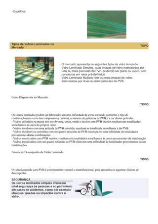 - Espelhos.

Tipos de Vidros Laminados no
Mercado

TOPO

O mercado apresenta os seguintes tipos de vidro laminado:
Vidro Laminado Simples: duas chapas de vidro intercaladas por
uma ou mais películas de PVB, podendo ser plano ou curvo, com
curvaturas em raios pré-definidos.
Vidro Laminado Múltiplo: três ou mais chapas de vidro
intercaladas por duas ou mais películas de PVB.

Cores Disponíveis no Mercado
TOPO

Os vidros laminados podem ser fabricados em uma infinidade de cores variando conforme o tipo de
combinaçãoentre a cor dos componentes (vidros), o número de películas de PVB e a cor destas películas.
- Vidros coloridos na massa nos tons bronze, cinza, verde e incolor com PVB incolor resultam nas tonalidades
semelhantes às cores do próprio vidro.
- Vidros incolores com uma película de PVB colorido, resultam na tonalidade semelhante à do PVB.
- Vidros incolores ou coloridos com até quatro películas de PVB resultam em uma infinidade de tonalidades
provenientes destas combinações.
- Vidros metalizados com PVB incolor, resultam em tonalidades semelhantes às cores provenientes da metalização.
- Vidros metalizados com até quatro películas de PVB oferecem uma infinidade de tonalidades provenientes destas
combinações.
Fatores de Desempenho do Vidro Laminado
TOPO

O vidro laminado com PVB é extremamente versátil e muntifuncional, pois apresenta os seguintes fatores de
desempenho:
SEGURANÇA__________________________
Os vidros laminados simples oferecem
total segurança às pessoas e ao patrimônio
em casos de acidentes, como por exemplo
choques, quedas ou impactos contra o
vidro.

 