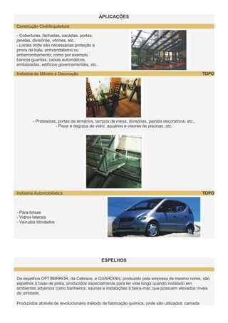 APLICAÇÕES
Construção Civil/Arquitetura
- Coberturas, fachadas, sacadas, portas,
janelas, divisórias, vitrines, etc..
- Locais onde são necessárias proteção à
prova de bala, antivandalismo ou
antiarrombamento, como por exemplo
bancos guaritas, caixas automáticos,
embaixadas, edifícios governamentais, etc..
TOPO

Indústria de Móveis e Decoração

- Prateleiras, portas de armários, tampos de mesa, divisórias, painéis decorativos, etc..
- Pisos e degraus de vidro, aquários e visores de piscinas, etc.

TOPO

Indústria Automobilística

- Pára-brisas
- Vidros laterais
- Veículos blindados

ESPELHOS

Os espelhos OPTIMIRROR, da Cebrace, e GUARDIAN, produzido pela empresa de mesmo nome, são
espelhos à base de prata, produzidos especialmente para ter vida longa quando instalado em
ambientes adversos como banheiros, saunas e instalações à beira-mar, que possuem elevados níveis
de umidade.
Produzidos através de revolucionário método de fabricação química, onde são utilizados: camada

 