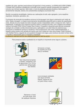 metálica de prata, agentes passivadores de ligamento e tinta protetiva, os ESPELHOS SEM COBRE
(”Cooper free”) possuem resistência à corrosão muito superior quando comparado com espelhos
comuns nas normas vigentes. Além disto o nível de poluentes gerados durante a fabricação é
severamente reduzido, dando uma característica ecológica ao produto final.
Devido à excelente durabilidade, destina-se a aplicações de alto valor agregado, como espelhos
espessos, bisotados, gravados, etc..
O processo de produção de espelhos inicia-se na pré-lavagem com água e polimento com óxido de
cério. Dada a lavagem, a chapa é quimicamente sensibilizada seguindo para a cabine de espelhação,
onde, através de uma reação de óxido-redução a prata é depositada sobre a chapa de vidro. Após a
espelhação, é aplicada uma cobertura química sobre a camada de prata, com o objetivo de proteger
contra a corrosão FPSC (Filme Protetor Sem Cobre). O espelho é aquecido para eliminar quaisquer
vestígios de umidade e então direcionado para a aplicação e cura das tintas de cobertura que
promovem a resistência química e mecânica. Para proporcionar uma maior impermeabilização, o
espelho ainda recebe uma camada de resina cuja cura é dada por raios ultra-violeta. Feita a limpeza
com Sulfato Férrico, seguido de uma posterior lavagem com água, para resíduos de prata na face vidro,
o espelho é direcionado para a inspeção e expedição.
TOPO
CUIDADOS IMPORTANTES NA ARMAZENAGEM E INSTALAÇÃO
Para preservar toda a qualidade de um espelho é importante tomar alguns cuidados.

Armazene a chapa
de espelho em local
seco e ventilado.

Nas máquinas de lapidar
e biselar, mantenha o pH
da água entre 7,0 e 10,0 e
garanta boa refrigenação
dos rebolos.

Lave as peças acabadas
com água corrente.
Depois, seque-as com
um pano limpo e seco.

Mantenha a mesa
de corte limpa, livre
de qualquer impureza

 