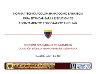 SOCIEDAD COLOMBIANA DE INGENIEROSSOCIEDAD COLOMBIANA DE INGENIEROSSOCIEDAD COLOMBIANA DE INGENIEROSSOCIEDAD COLOMBIANA DE INGENIEROS
COMISIÓN TÉCNICA PERMANENTE DE GEOMÁTICACOMISIÓN TÉCNICA PERMANENTE DE GEOMÁTICACOMISIÓN TÉCNICA PERMANENTE DE GEOMÁTICACOMISIÓN TÉCNICA PERMANENTE DE GEOMÁTICA
NORMAS TÉCNICAS COLOMBIANAS COMO ESTRATEGIANORMAS TÉCNICAS COLOMBIANAS COMO ESTRATEGIANORMAS TÉCNICAS COLOMBIANAS COMO ESTRATEGIANORMAS TÉCNICAS COLOMBIANAS COMO ESTRATEGIA
PARA ESTANDARIZAR LA EJECUCIÓN DEPARA ESTANDARIZAR LA EJECUCIÓN DEPARA ESTANDARIZAR LA EJECUCIÓN DEPARA ESTANDARIZAR LA EJECUCIÓN DE
LEVANTAMIENTOS TOPOGRÁFICOS EN EL PAÍSLEVANTAMIENTOS TOPOGRÁFICOS EN EL PAÍSLEVANTAMIENTOS TOPOGRÁFICOS EN EL PAÍSLEVANTAMIENTOS TOPOGRÁFICOS EN EL PAÍS
Bogotá D.C., Junio 4 y 5 de 2012Bogotá D.C., Junio 4 y 5 de 2012Bogotá D.C., Junio 4 y 5 de 2012Bogotá D.C., Junio 4 y 5 de 2012
 