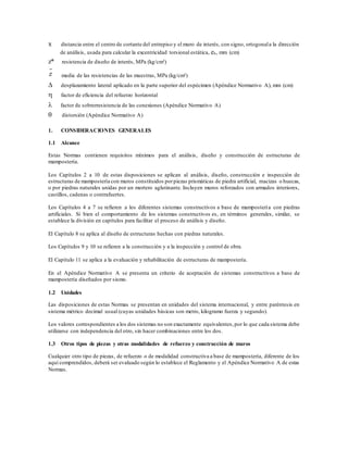 x distancia entre el centro de cortante del entrepiso y el muro de interés, con signo, ortogonala la dirección
de análisis, usada para calcular la excentricidad torsional estática, es, mm (cm)
z* resistencia de diseño de interés, MPa (kg/cm²)
media de las resistencias de las muestras, MPa (kg/cm²)
 desplazamiento lateral aplicado en la parte superior del espécimen (Apéndice Normativo A), mm (cm)
 factor de eficiencia del refuerzo horizontal
 factor de sobrerresistencia de las conexiones (Apéndice Normativo A)
 distorsión (Apéndice Normativo A)
1. CONSIDERACIONES GENERALES
1.1 Alcance
Estas Normas contienen requisitos mínimos para el análisis, diseño y construcción de estructuras de
mampostería.
Los Capítulos 2 a 10 de estas disposiciones se aplican al análisis, diseño, construcción e inspección de
estructuras de mampostería con muros constituidos porpiezas prismáticas de piedra artificial, macizas o huecas,
o por piedras naturales unidas por un mortero aglutinante. Incluyen muros reforzados con armados interiores,
castillos, cadenas o contrafuertes.
Los Capítulos 4 a 7 se refieren a los diferentes sistemas constructivos a base de mampostería con piedras
artificiales. Si bien el comportamiento de los sistemas constructivos es, en términos generales, similar, se
establece la división en capítulos para facilitar el proceso de análisis y diseño.
El Capítulo 8 se aplica al diseño de estructuras hechas con piedras naturales.
Los Capítulos 9 y 10 se refieren a la construcción y a la inspección y control de obra.
El Capítulo 11 se aplica a la evaluación y rehabilitación de estructuras de mampostería.
En el Apéndice Normativo A se presenta un criterio de aceptación de sistemas constructivos a base de
mampostería diseñados por sismo.
1.2 Unidades
Las disposiciones de estas Normas se presentan en unidades del sistema internacional, y entre paréntesis en
sistema métrico decimal usual (cuyas unidades básicas son metro, kilogramo fuerza y segundo).
Los valores correspondientes a los dos sistemas no son exactamente equivalentes,por lo que cada sistema debe
utilizarse con independencia del otro, sin hacer combinaciones entre los dos.
1.3 Otros tipos de piezas y otras modalidades de refuerzo y construcción de muros
Cualquier otro tipo de piezas, de refuerzo o de modalidad constructiva a base de mampostería, diferente de los
aquí comprendidos, deberá ser evaluado según lo establece el Reglamento y el Apéndice Normativo A de estas
Normas.
 