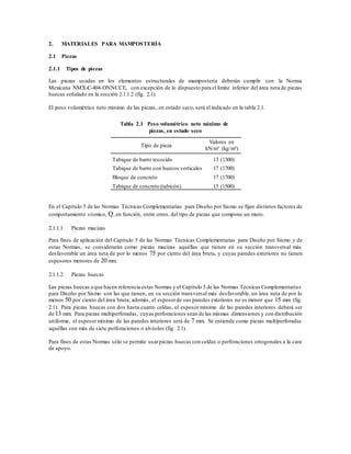 2. MATERIALES PARA MAMPOSTERÍA
2.1 Piezas
2.1.1 Tipos de piezas
Las piezas usadas en los elementos estructurales de mampostería deberán cumplir con la Norma
Mexicana NMX-C-404-ONNCCE, con excepción de lo dispuesto para el límite inferior del área neta de piezas
huecas señalado en la sección 2.1.1.2 (fig. 2.1).
El peso volumétrico neto mínimo de las piezas, en estado seco, será el indicado en la tabla 2.1.
Tabla 2.1 Peso volumétrico neto mínimo de
piezas, en estado seco
Tipo de pieza
Valores en
kN/m³ (kg/m³)
Tabique de barro recocido 13 (1300)
Tabique de barro con huecos verticales 17 (1700)
Bloque de concreto 17 (1700)
Tabique de concreto (tabicón) 15 (1500)
En el Capítulo 5 de las Normas Técnicas Complementarias para Diseño por Sismo se fijan distintos factores de
comportamiento sísmico, Q, en función, entre otros, del tipo de piezas que compone un muro.
2.1.1.1 Piezas macizas
Para fines de aplicación del Capítulo 5 de las Normas Técnicas Complementarias para Diseño por Sismo y de
estas Normas, se considerarán como piezas macizas aquéllas que tienen en su sección transversal más
desfavorable un área neta de por lo menos 75 por ciento del área bruta, y cuyas paredes exteriores no tienen
espesores menores de 20 mm.
2.1.1.2 Piezas huecas
Las piezas huecas a que hacen referencia estas Normas y el Capítulo 5 de las Normas Técnicas Complementarias
para Diseño por Sismo son las que tienen, en su sección transversal más desfavorable, un área neta de por lo
menos 50 por ciento del área bruta; además, el espesorde sus paredes exteriores no es menor que 15 mm (fig.
2.1). Para piezas huecas con dos hasta cuatro celdas, el espesor mínimo de las paredes interiores deberá ser
de 13 mm. Para piezas multiperforadas, cuyas perforaciones sean de las mismas dimensiones y con distribución
uniforme, el espesormínimo de las paredes interiores será de 7 mm. Se entiende como piezas multiperforadas
aquéllas con más de siete perforaciones o alvéolos (fig. 2.1).
Para fines de estas Normas sólo se permite usarpiezas huecas con celdas o perforaciones ortogonales a la cara
de apoyo.
 