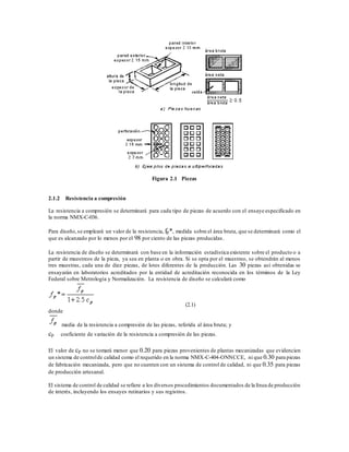 Figura 2.1 Piezas
2.1.2 Resistencia a compresión
La resistencia a compresión se determinará para cada tipo de piezas de acuerdo con el ensaye especificado en
la norma NMX-C-036.
Para diseño,se empleará un valor de la resistencia, fp*, medida sobre el área bruta, que se determinará como el
que es alcanzado por lo menos por el 98 por ciento de las piezas producidas.
La resistencia de diseño se determinará con base en la información estadística existente sobre el producto o a
partir de muestreos de la pieza, ya sea en planta o en obra. Si se opta por el muestreo, se obtendrán al menos
tres muestras, cada una de diez piezas, de lotes diferentes de la producción. Las 30 piezas así obtenidas se
ensayarán en laboratorios acreditados por la entidad de acreditación reconocida en los términos de la Ley
Federal sobre Metrología y Normalización. La resistencia de diseño se calculará como
(2.1)
donde
media de la resistencia a compresión de las piezas, referida al área bruta; y
cp coeficiente de variación de la resistencia a compresión de las piezas.
El valor de cp no se tomará menor que 0.20 para piezas provenientes de plantas mecanizadas que evidencien
un sistema de controlde calidad como el requerido en la norma NMX-C-404-ONNCCE, ni que 0.30 para piezas
de fabricación mecanizada, pero que no cuenten con un sistema de control de calidad, ni que 0.35 para piezas
de producción artesanal.
El sistema de control de calidad se refiere a los diversos procedimientos documentados de la línea de producción
de interés, incluyendo los ensayes rutinarios y sus registros.
 