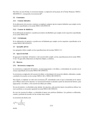 Para fines de estas Normas, la resistencia mínima a compresión de las piezas de la Norma Mexicana NMX-C-
404-ONNCCE corresponde a la resistencia fp*.
2.2 Cementantes
2.2.1 Cemento hidráulico
En la elaboración del concreto y morteros se empleará cualquier tipo de cemento hidráulico que cumpla con los
requisitos especificados en la norma NMX-C-414-ONNCCE.
2.2.2 Cemento de albañilería
En la elaboración de morteros se podrá usarcemento de albañilería que cumpla con los requisitos especificados
en la norma NMX-C-021.
2.2.3 Cal hidratada
En la elaboración de morteros se podrá usar cal hidratada que cumpla con los requisitos especificados en la
norma NMX-C-003-ONNCCE.
2.3 Agregados pétreos
Los agregados deben cumplir con las especificaciones de la norma NMX-C-111.
2.4 Agua de mezclado
El agua para el mezclado del mortero o del concreto debe cumplir con las especificaciones de la norma NMX-
C-122. El agua debe almacenarse en depósitos limpios y cubiertos.
2.5 Morteros
2.5.1 Resistencia a compresión
La resistencia a compresión del mortero, sea para pegar piezas o de relleno, se determinará de acuerdo con el
ensaye especificado en la norma NMX-C-061-ONNCCE.
La resistencia a compresión del concreto de relleno se determinará del ensaye de cilindros elaborados,curados
y probados de acuerdo con las normas NMX-C-160 y NMX-C-083-ONNCCE.
Para diseño, se empleará un valor de la resistencia, fj*, determinado como el que es alcanzado por lo menos
por el 98 por ciento de las muestras. La resistencia de diseño se calculará a partir de muestras del mortero, para
pegar piezas o de relleno, o del concreto de relleno por utilizar.
En caso de mortero, se obtendrán como mínimo tres muestras, cada una de al menos tres probetas cúbicas.Las
nueve probetas se ensayarán siguiendo la norma NMX-C-061-ONNCCE.
En caso de concreto de relleno, se obtendrán al menos tres probetas cilíndricas. Las probetas se elaborarán,
curarán y probarán de acuerdo con las normas antes citadas.
La resistencia de diseño será
(2.2)
donde
 