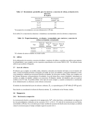 Tabla 2.3 Revenimiento permisible para los morteros y concretos de relleno, en función de la
absorción
de la pieza
Absorción de
la pieza, %
Revenimiento
nominal1
, mm
8 a 10 150
10 a 15 175
15 a 20 200
1 Se aceptan los revenimientos con una tolerancia de  25 mm.
En la tabla 2.4 se muestran las relaciones volumétricas recomendadas entre los distintos componentes.
Tabla 2.4 Proporcionamientos, en volumen, recomendados para morteros y concretos de
relleno en elementos estructurales
Tipo
Partes de
cemento
hidráulico
Partes de
cal
hidratada
Partes de
arena1
Partes de
grava
Mortero 1 0 a 0.25 2.25 a 3 —
Concreto 1 0 a 0.1 2.25 a 3 1 a 2
1 El volumen de arena se medirá en estado suelto.
2.6 Aditivos
En la elaboración de concretos,concretos de relleno y morteros de relleno se podrán usar aditivos que mejoren
la trabajabilidad y que cumplan con los requisitos especificados en la norma NMX-C-255. No deberán usarse
aditivos que aceleren el fraguado.
2.7 Acero de refuerzo
El refuerzo que se emplee en castillos, dalas, elementos colocados en el interior del muro y/o en el exterior del
muro, estará constituido porbarras corrugadas,por malla de acero, por alambres corrugados laminados en frío,
o por armaduras soldadas por resistencia eléctrica de alambre de acero para castillos y dalas, que cumplan con
las Normas Mexicanas correspondientes.Se admitirá el uso de barras lisas, como el alambrón, únicamente en
estribos, en mallas de alambre soldado o en conectores. El diámetro mínimo del alambrón para ser usado en
estribos es de 5.5 mm. Se podrán utilizar otros tipos de acero siempre y cuando se demuestre a satisfacción
de la Administración su eficiencia como refuerzo estructural.
El módulo de elasticidad del acero de refuerzo ordinario, Es, se supondrá igual a 2×105
MPa (2×106
kg/cm²).
Para diseño se considerará el esfuerzo de fluencia mínimo, fy, establecido en las Normas citadas.
2.8 Mampostería
2.8.1 Resistencia a compresión
La resistencia de diseño a compresión de la mampostería, fm*, sobre área bruta, se determinará con alguno de
los tres procedimientos indicados en las secciones 2.8.1.1 a 2.8.1.3. El valor de la resistencia en esta Norma
está referido a 28 días.Si se considera que el muro recibirá las acciones de diseño antes de este lapso,se deberá
valuar la resistencia para el tiempo estimado según la sección 2.8.1.1.
 