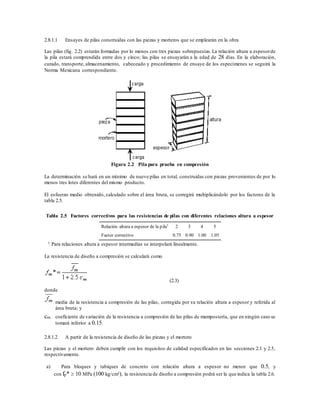 2.8.1.1 Ensayes de pilas construidas con las piezas y morteros que se emplearán en la obra
Las pilas (fig. 2.2) estarán formadas por lo menos con tres piezas sobrepuestas.La relación altura a espesorde
la pila estará comprendida entre dos y cinco; las pilas se ensayarán a la edad de 28 días. En la elaboración,
curado, transporte, almacenamiento, cabeceado y procedimiento de ensaye de los especímenes se seguirá la
Norma Mexicana correspondiente.
Figura 2.2 Pila para prueba en compresión
La determinación se hará en un mínimo de nueve pilas en total, construidas con piezas provenientes de por lo
menos tres lotes diferentes del mismo producto.
El esfuerzo medio obtenido, calculado sobre el área bruta, se corregirá multiplicándolo por los factores de la
tabla 2.5.
Tabla 2.5 Factores correctivos para las resistencias de pilas con diferentes relaciones altura a espesor
Relación altura a espesor de la pila1
2 3 4 5
Factor correctivo 0.75 0.90 1.00 1.05
1 Para relaciones altura a espesor intermedias se interpolará linealmente.
La resistencia de diseño a compresión se calculará como
(2.3)
donde
media de la resistencia a compresión de las pilas, corregida por su relación altura a espesor y referida al
área bruta; y
cm coeficiente de variación de la resistencia a compresión de las pilas de mampostería, que en ningún caso se
tomará inferior a 0.15.
2.8.1.2 A partir de la resistencia de diseño de las piezas y el mortero
Las piezas y el mortero deben cumplir con los requisitos de calidad especificados en las secciones 2.1 y 2.5,
respectivamente.
a) Para bloques y tabiques de concreto con relación altura a espesor no menor que 0.5, y
con fp*  10 MPa (100 kg/cm²), la resistencia de diseño a compresión podrá ser la que indica la tabla 2.6.
 