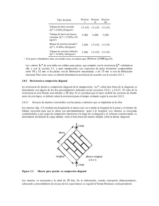 Tipo de pieza Mortero
I
Mortero
II
Mortero
III
Tabique de barro recocido
(fp*  6 MPa, 60 kg/cm²)
1.5 (15) 1.5 (15) 1.5 (15)
Tabique de barro con huecos
verticales (fp*  12 MPa, 120
kg/cm²)
4 (40) 4 (40) 3 (30)
Bloque de concreto (pesado1
)
(fp*  10 MPa, 100 kg/cm²)
2 (20) 1.5 (15) 1.5 (15)
Tabique de concreto (tabicón)
(fp*  10 MPa, 100 kg/cm²)
2 (20) 1.5 (15) 1.5 (15)
1 Con peso volumétrico neto, en estado seco, no menor que 20 kN/m³ (2 000 kg/m³).
Los valores fm* de esta tabla son válidos para piezas que cumplen con la resistencia fp* señalada en
ella y con la sección 2.1, y para mampostería con espesores de junta horizontal comprendidos
entre 10 y 12 mm si las piezas son de fabricación mecanizada, o de 15 mm si son de fabricación
artesanal. Para otros casos se deberá determinar la resistencia de acuerdo con la sección 2.8.1.1.
2.8.2 Resistencia a compresión diagonal
La resistencia de diseño a compresión diagonal de la mampostería, vm*, sobre área bruta de la diagonal, se
determinará con alguno de los dos procedimientos indicados en las secciones 2.8.2.1 y 2.8.2.2. El valor de la
resistencia en esta Norma está referido a 28 días. Si se considera que el muro recibirá las acciones de diseño
antes de este lapso, se deberá valuar la resistencia para el tiempo estimado según la sección 2.8.2.1.
2.8.2.1 Ensayes de muretes construidos con las piezas y morteros que se emplearán en la obra
Los muretes (fig. 2.3) tendrán una longitud de al menos una vez y media la longitud de la pieza y el número de
hiladas necesario para que la altura sea aproximadamente igual a la longitud. Los muretes se ensayarán
sometiéndolos a una carga de compresión monótona a lo largo de su diagonal y el esfuerzo cortante medio se
determinará dividiendo la carga máxima entre el área bruta del murete medida sobre la misma diagonal.
Figura 2.3 Murete para prueba en compresión diagonal
Los muretes se ensayarán a la edad de 28 días. En la elaboración, curado, transporte, almacenamiento,
cabeceado y procedimiento de ensaye de los especímenes se seguirá la Norma Mexicana correspondiente.
 