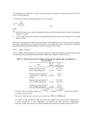 La determinación se hará sobre un mínimo de nueve muretes construidos con piezas provenientes de por lo
menos tres lotes diferentes.
La resistencia de diseño a compresión diagonal, vm*, será igual a
(2.4)
donde
media de la resistencia a compresión diagonalde muretes, sobre área bruta medida a lo largo de la diagonal
paralela a la carga; y
cv coeficiente de variación de la resistencia a compresión diagonal de muretes, que en ningún caso se tomará
inferior a 0.20.
Para muros que dispongan de algún sistema de refuerzo cuya contribución a la resistencia se quiera evaluar o
que tengan características que no pueden representarse en el tamaño del murete, las pruebas de compresión
diagonal antes descritas deberán realizarse en muros de al menos 2 m de lado.
2.8.2.2 Valores indicativos
Si no se realizan ensayes de muretes, la resistencia de diseño a compresión diagonal será la que indica la tabla
2.9. Las piezas huecas referidas en la tabla deben cumplir con lo dispuesto en la sección 2.1.1.
Tabla 2.9 Resistencia de diseño a compresión diagonal para algunos tipos de mampostería,
sobre área bruta
Pieza
Tipo de
mortero
vm* 1,
MPa (kg/cm²)
Tabique de barro recocido
(fp*  6 MPa, 60 kg/cm²)
I
II y III
0.35 (3.5)
0.3 (3)
Tabique de barro con huecos
verticales (fp*  12 MPa, 120
kg/cm²)
I
II y III
0.3 (3)
0.2 (2)
Bloque de concreto (pesado2)
(fp*  10 MPa, 100 kg/cm²)
I
II y III
0.35 (3.5)
0.25 (2.5)
Tabique de concreto (tabicón)
(fp*  10 MPa, 100 kg/cm²)
I
II y III
0.3 (3)
0.2 (2)
1 Cuando el valor de la tabla sea mayor que , en MPa ( , en kg/cm²) se tomará
este último valor como vm*.
2 Con peso volumétrico neto, en estado seco, no menor que 20 kN/m³ (2 000 kg/m³).
Los valores vm* de esta tabla son válidos para piezas que cumplen con la resistencia fp* señalada en ella
y con la sección 2.1, y para mampostería con espesores de junta horizontal comprendidos
entre 10 y 12 mm. Para otros casos se deberá determinar la resistencia de acuerdo con la sección 2.8.2.1.
 