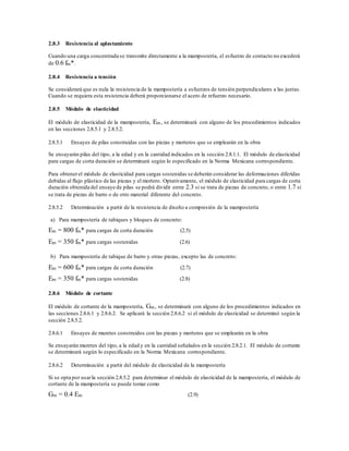 2.8.3 Resistencia al aplastamiento
Cuando una carga concentrada se transmite directamente a la mampostería, el esfuerzo de contacto no excederá
de 0.6 fm*.
2.8.4 Resistencia a tensión
Se considerará que es nula la resistencia de la mampostería a esfuerzos de tensión perpendiculares a las juntas.
Cuando se requiera esta resistencia deberá proporcionarse el acero de refuerzo necesario.
2.8.5 Módulo de elasticidad
El módulo de elasticidad de la mampostería, Em, se determinará con alguno de los procedimientos indicados
en las secciones 2.8.5.1 y 2.8.5.2.
2.8.5.1 Ensayes de pilas construidas con las piezas y morteros que se emplearán en la obra
Se ensayarán pilas del tipo, a la edad y en la cantidad indicados en la sección 2.8.1.1. El módulo de elasticidad
para cargas de corta duración se determinará según lo especificado en la Norma Mexicana correspondiente.
Para obtenerel módulo de elasticidad para cargas sostenidas se deberán considerar las deformaciones diferidas
debidas al flujo plástico de las piezas y el mortero. Optativamente, el módulo de elasticidad para cargas de corta
duración obtenida del ensaye de pilas se podrá dividir entre 2.3 si se trata de piezas de concreto, o entre 1.7 si
se trata de piezas de barro o de otro material diferente del concreto.
2.8.5.2 Determinación a partir de la resistencia de diseño a compresión de la mampostería
a) Para mampostería de tabiques y bloques de concreto:
Em = 800 fm* para cargas de corta duración (2.5)
Em = 350 fm* para cargas sostenidas (2.6)
b) Para mampostería de tabique de barro y otras piezas, excepto las de concreto:
Em = 600 fm* para cargas de corta duración (2.7)
Em = 350 fm* para cargas sostenidas (2.8)
2.8.6 Módulo de cortante
El módulo de cortante de la mampostería, Gm, se determinará con alguno de los procedimientos indicados en
las secciones 2.8.6.1 y 2.8.6.2. Se aplicará la sección 2.8.6.2 si el módulo de elasticidad se determinó según la
sección 2.8.5.2.
2.8.6.1 Ensayes de muretes construidos con las piezas y morteros que se emplearán en la obra
Se ensayarán muretes del tipo, a la edad y en la cantidad señalados en la sección 2.8.2.1. El módulo de cortante
se determinará según lo especificado en la Norma Mexicana correspondiente.
2.8.6.2 Determinación a partir del módulo de elasticidad de la mampostería
Si se opta por usarla sección 2.8.5.2 para determinar el módulo de elasticidad de la mampostería, el módulo de
cortante de la mampostería se puede tomar como
Gm = 0.4 Em (2.9)
 