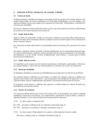 3. ESPECIFICACIONES GENERALES DE ANÁLISIS Y DISEÑO
3.1 Criterios de diseño
El dimensionamiento y detallado de elementos estructurales se hará de acuerdo con los criterios relativos a los
estados límite de falla y de servicio establecidos en el Título Sexto del Reglamento y en estas Normas, o por
algún procedimiento optativo que cumpla con los requisitos del Título Sexto. Adicionalmente, se diseñarán las
estructuras por durabilidad.
Las fuerzas y momentos internos producidos porlas acciones a que están sujetas las estructuras se determinarán
de acuerdo con los criterios prescritos en la sección 3.2.
3.1.1 Estado límite de falla
Según el criterio de estado límite de falla, las estructuras y elementos estructurales deben dimensionarse y
detallarse de modo que la resistencia de diseño en cualquier sección sea al menos igual al valor de diseño de la
fuerza o momento internos.
Las resistencias de diseño deben incluir el correspondiente factor de resistencia, FR, prescrito en la sección
3.1.4.
Las fuerzas y momentos internos de diseño se obtienen multiplicando por el correspondiente factor de carga,
los valores de dichas fuerzas y momentos internos calculados bajo las acciones especificadas en el Título Sexto
del Reglamento y en las Normas Técnicas Complementarias sobre Criterios y Acciones para el Diseño
Estructural de las Edificaciones.
3.1.2 Estado límite de servicio
Se comprobará que las respuestas de la estructura (asentamientos, deformación, agrietamiento, vibraciones,
etc.) queden limitadas a valores tales que el funcionamiento en condiciones de servicio sea satisfactorio.
3.1.3 Diseño por durabilidad
Se diseñarán y detallarán las estructuras por durabilidad para que la expectativa de vida útil sea de 50 años.
Los requisitos mínimos establecidos en estas Normas son válidos para elementos expuestos a ambientes no
agresivos, tanto interior como exteriormente, y que corresponden a una clasificación de exposición A 1 y A2 ,
según las Normas Técnicas Complementarias para Diseño y Construcción de Estructuras de Concreto.
Si el elemento estará expuesto a ambientes más agresivos, se deberán aplicar los criterios de diseño por
durabilidad de estructuras de concreto.
3.1.4 Factores de resistencia
Las resistencias deberán reducirse por un factor de resistencia, FR. Se acepta aplicar estos valores en aquellas
modalidades constructivas y de refuerzo cuyo comportamiento experimental ha sido evaluado y satisface el
Apéndice Normativo A. Los valores del factor de resistencia serán los siguientes.
3.1.4.1 En muros sujetos a compresión axial
FR = 0.6 para muros confinados (Cap. 5) o reforzados interiormente (Cap. 6).
FR = 0.3 para muros no confinados ni reforzados interiormente (Cap. 7).
3.1.4.2 En muros sujetos a flexocompresión en su plano o a flexocompresión fuera de su plano
Para muros confinados (Cap. 5) o reforzados interiormente (Cap. 6).
 