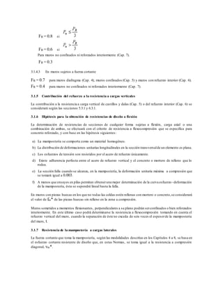 FR = 0.8 si
FR = 0.6 si
Para muros no confinados ni reforzados interiormente (Cap. 7).
FR = 0.3
3.1.4.3 En muros sujetos a fuerza cortante
FR = 0.7 para muros diafragma (Cap. 4), muros confinados (Cap. 5) y muros con refuerzo interior (Cap. 6).
FR = 0.4 para muros no confinados ni reforzados interiormente (Cap. 7).
3.1.5 Contribución del refuerzo a la resistencia a cargas verticales
La contribución a la resistencia a carga vertical de castillos y dalas (Cap. 5) o del refuerzo interior (Cap. 6) se
considerará según las secciones 5.3.1 y 6.3.1.
3.1.6 Hipótesis para la obtención de resistencias de diseño a flexión
La determinación de resistencias de secciones de cualquier forma sujetas a flexión, carga axial o una
combinación de ambas, se efectuará con el criterio de resistencia a flexocompresión que se especifica para
concreto reforzado, y con base en las hipótesis siguientes:
a) La mampostería se comporta como un material homogéneo.
b) La distribución de deformaciones unitarias longitudinales en la sección transversalde un elemento es plana.
c) Los esfuerzos de tensión son resistidos por el acero de refuerzo únicamente.
d) Existe adherencia perfecta entre el acero de refuerzo vertical y el concreto o mortero de relleno que lo
rodea.
e) La sección falla cuando se alcanza, en la mampostería, la deformación unitaria máxima a compresión que
se tomará igual a 0.003.
f) A menos que ensayes en pilas permitan obteneruna mejor determinación de la curva esfuerzo–deformación
de la mampostería, ésta se supondrá lineal hasta la falla.
En muros con piezas huecas en los que no todas las celdas estén rellenas con mortero o concreto,se considerará
el valor de fm* de las piezas huecas sin relleno en la zona a compresión.
Muros sometidos a momentos flexionantes, perpendiculares a su plano podrán serconfinados o bien reforzados
interiormente. En este último caso podrá determinarse la resistencia a flexocompresión tomando en cuenta el
refuerzo vertical del muro, cuando la separación de éste no exceda de seis veces el espesorde la mampostería
del muro, t.
3.1.7 Resistencia de la mampostería a cargas laterales
La fuerza cortante que toma la mampostería, según las modalidades descritas en los Capítulos 4 a 8, se basa en
el esfuerzo cortante resistente de diseño que, en estas Normas, se toma igual a la resistencia a compresión
diagonal, vm*.
 