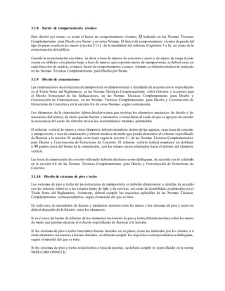 3.1.8 Factor de comportamiento sísmico
Para diseño por sismo, se usará el factor de comportamiento sísmico, Q indicado en las Normas Técnicas
Complementarias para Diseño por Sismo y en estas Normas. El factor de comportamiento sísmico depende del
tipo de pieza usado en los muros (sección 2.1.1), de la modalidad del refuerzo (Capítulos 5 a 8), así como de la
estructuración del edificio.
Cuando la estructuración sea mixta, es decir a base de marcos de concreto o acero y de muros de carga (como
ocurre en edificios con plantas bajas a base de marcos que soportan muros de mampostería), se deberá usar, en
cada dirección de análisis, el menor factor de comportamiento sísmico. Además,se deberá satisfacerlo indicado
en las Normas Técnicas Complementarias para Diseño por Sismo.
3.1.9 Diseño de cimentaciones
Las cimentaciones de estructuras de mampostería se dimensionarán y detallarán de acuerdo con lo especificado
en el Título Sexto del Reglamento, en las Normas Técnicas Complementarias sobre Criterios y Acciones para
el Diseño Estructural de las Edificaciones, en las Normas Técnicas Complementarias para Diseño y
Construcción de Cimentaciones, en las Normas Técnicas Complementarias para Diseño y Construcción de
Estructuras de Concreto y en la sección 8.4 de estas Normas, según corresponda.
Los elementos de la cimentación deben diseñarse para que resistan los elementos mecánicos de diseño y las
reacciones del terreno, de modo que las fuerzas y momentos se transfieran al suelo en que se apoyan sin exceder
la resistencia del suelo. Se deberán revisar los asentamientos máximos permisibles.
El refuerzo vertical de muros y otros elementos deberá extenderse dentro de las zapatas, sean éstas de concreto
o mampostería, o losa de cimentación y deberá anclarse de modo que pueda alcanzarse el esfuerzo especificado
de fluencia a la tensión. El anclaje se revisará según la sección 5.1 de las Normas Técnicas Complementarias
para Diseño y Construcción de Estructuras de Concreto. El refuerzo vertical deberá rematarse en dobleces
a 90 grados cerca del fondo de la cimentación, con los tramos rectos orientados hacia el interior del elemento
vertical.
Las losas de cimentación de concreto reforzado deberán diseñarse como diafragmas, de acuerdo con lo señalado
en la sección 6.6 de las Normas Técnicas Complementarias para Diseño y Construcción de Estructuras de
Concreto.
3.1.10 Diseño de sistemas de piso y techo
Los sistemas de piso y techo de las estructuras de mampostería se deberán dimensionar y detallar de acuerdo
con los criterios relativos a los estados límite de falla y de servicio, así como de durabilidad, establecidos en el
Título Sexto del Reglamento. Asimismo, deberá cumplir los requisitos aplicables de las Normas Técnicas
Complementarias correspondientes, según el material del que se trate.
En todo caso, la transmisión de fuerzas y momentos internos entre los muros y los sistemas de piso y techo no
deberá depender de la fricción entre los elementos.
Si es el caso,las barras de refuerzo de los elementos resistentes de piso y techo deberán anclarse sobre los muros
de modo que puedan alcanzar el esfuerzo especificado de fluencia a la tensión.
Si los sistemas de piso o techo transmiten fuerzas laterales en su plano, como las inducidas por los sismos, a o
entre elementos resistentes a fuerzas laterales, se deberán cumplir los requisitos correspondientes a diafragmas,
según el material del que se trate.
Si los sistemas de piso y techo están hechos a base de paneles, se deberá cumplir lo especificado en la norma
NMX-C-405-ONNCCE.
 
