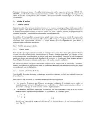Si se usan sistemas de vigueta y bovedilla se deberá cumplir con los requisitos de la norma NMX-C-406-
ONNCCE. Cuando las bovedillas se apoyen en muros paralelos a las viguetas, la longitud de apoyo será al
menos de 50 mm. En ningún caso, las bovedillas y las viguetas deberán obstruir el paso de las dalas de
confinamiento.
3.2 Métodos de análisis
3.2.1 Criterio general
La determinación de las fuerzas y momentos internos en los muros se hará, en general, por medio de un análisis
elástico de primer orden.En la determinación de las propiedades elásticas de los muros deberá considerarse que
la mampostería no resiste tensiones en dirección normal a las juntas y emplear, por tanto,las propiedades de las
secciones agrietadas y transformadas cuando dichas tensiones aparezcan.
Los módulos de elasticidad del acero de refuerzo y de la mampostería, así como el módulo de cortante de la
mampostería, se tomarán como se indica en las secciones 2.7, 2.8.5 y 2.8.6, respectivamente. Para el concreto
se usará el valor supuesto en la sección 1.5.1.4 de las Normas Técnicas Complementarias para Diseño y
Construcción de Estructuras de Concreto.
3.2.2 Análisis por cargas verticales
3.2.2.1 Criterio básico
Para el análisis por cargas verticales se tomará en cuenta que en las juntas de los muros y los elementos de piso
ocurren rotaciones locales debidas al aplastamiento del mortero. Por tanto, para muros que soportan losas de
concreto monolíticas o prefabricadas, se supone que la junta tiene suficiente capacidad de rotación para que
pueda considerarse que, para efectos de distribución de momentos en el nudo muro–losa, la rigidez a flexión
fuera del plano de los muros es nula y que los muros sólo quedan cargados axialmente.
En el análisis se deberá considerar la interacción que pueda existir entre el suelo, la cimentación y los muros.
Cuando se consideren los efectos a largo plazo, se tomarán los módulos de elasticidad y de cortante para cargas
sostenidas de la sección 2.8.5 y 2.8.6.
3.2.2.2 Fuerzas y momentos de diseño
Será admisible determinar las cargas verticales que actúan sobre cada muro mediante una bajada de cargas por
áreas tributarias.
Para el diseño sólo se tomarán en cuenta los momentos flexionantes siguientes:
a) Los momentos flexionantes que deben ser resistidos por condiciones de estática y que no pueden ser
redistribuidos por la rotación del nudo, como son los debidos a un voladizo que se empotre en el muro y
los debidos a empujes, de viento o sismo, normales al plano del muro.
b) Los momentos flexionantes debidos a la excentricidad con que se transmite la carga de la losa del piso
inmediatamente superior en muros extremos; tal excentricidad, ec, se tomará igual a
(3.1)
donde t es el espesor de la mampostería del muro y b es longitud de apoyo de una losa soportada por el
muro (fig. 3.1).
 