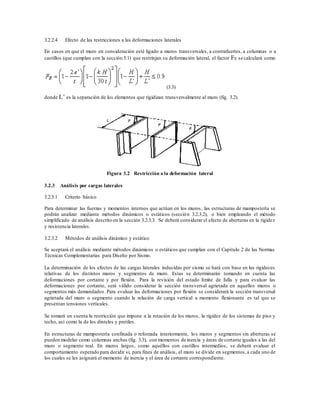 3.2.2.4 Efecto de las restricciones a las deformaciones laterales
En casos en que el muro en consideración esté ligado a muros transversales, a contrafuertes, a columnas o a
castillos (que cumplan con la sección 5.1) que restrinjan su deformación lateral, el factor FE se calculará como
(3.3)
donde L’ es la separación de los elementos que rigidizan transversalmente al muro (fig. 3.2).
Figura 3.2 Restricción a la deformación lateral
3.2.3 Análisis por cargas laterales
3.2.3.1 Criterio básico
Para determinar las fuerzas y momentos internos que actúan en los muros, las estructuras de mampostería se
podrán analizar mediante métodos dinámicos o estáticos (sección 3.2.3.2), o bien empleando el método
simplificado de análisis descrito en la sección 3.2.3.3. Se deberá considerar el efecto de aberturas en la rigidez
y resistencia laterales.
3.2.3.2 Métodos de análisis dinámico y estático
Se aceptará el análisis mediante métodos dinámicos o estáticos que cumplan con el Capítulo 2 de las Normas
Técnicas Complementarias para Diseño por Sismo.
La determinación de los efectos de las cargas laterales inducidas por sismo se hará con base en las rigideces
relativas de los distintos muros y segmentos de muro. Estas se determinarán tomando en cuenta las
deformaciones por cortante y por flexión. Para la revisión del estado límite de falla y para evaluar las
deformaciones por cortante, será válido considerar la sección transversal agrietada en aquellos muros o
segmentos más demandados. Para evaluar las deformaciones por flexión se considerará la sección transversal
agrietada del muro o segmento cuando la relación de carga vertical a momento flexionante es tal que se
presentan tensiones verticales.
Se tomará en cuenta la restricción que impone a la rotación de los muros, la rigidez de los sistemas de piso y
techo, así como la de los dinteles y pretiles.
En estructuras de mampostería confinada o reforzada interiormente, los muros y segmentos sin aberturas se
pueden modelar como columnas anchas (fig. 3.3), con momentos de inercia y áreas de cortante iguales a las del
muro o segmento real. En muros largos, como aquéllos con castillos intermedios, se deberá evaluar el
comportamiento esperado para decidir si, para fines de análisis, el muro se divide en segmentos,a cada uno de
los cuales se les asignará el momento de inercia y el área de cortante correspondiente.
 