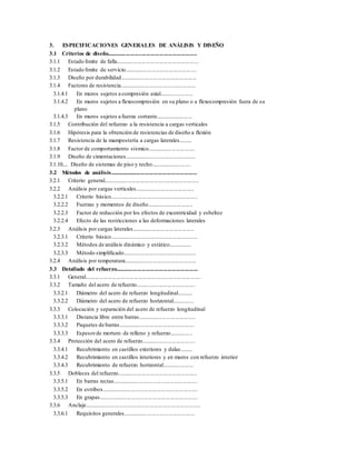 3. ESPECIFICACIONES GENERALES DE ANÁLISIS Y DISEÑO
3.1 Criterios de diseño..............................................................
3.1.1 Estado límite de falla.........................................................
3.1.2 Estado límite de servicio..................................................
3.1.3 Diseño por durabilidad.....................................................
3.1.4 Factores de resistencia.....................................................
3.1.4.1 En muros sujetos a compresión axial.......................
3.1.4.2 En muros sujetos a flexocompresión en su plano o a flexocompresión fuera de su
plano
3.1.4.3 En muros sujetos a fuerza cortante..........................
3.1.5 Contribución del refuerzo a la resistencia a cargas verticales
3.1.6 Hipótesis para la obtención de resistencias de diseño a flexión
3.1.7 Resistencia de la mampostería a cargas laterales.........
3.1.8 Factor de comportamiento sísmico.................................
3.1.9 Diseño de cimentaciones.................................................
3.1.10... Diseño de sistemas de piso y techo............................
3.2 Métodos de análisis.............................................................
3.2.1 Criterio general..................................................................
3.2.2 Análisis por cargas verticales.........................................
3.2.2.1 Criterio básico.............................................................
3.2.2.2 Fuerzas y momentos de diseño................................
3.2.2.3 Factor de reducción por los efectos de excentricidad y esbeltez
3.2.2.4 Efecto de las restricciones a las deformaciones laterales
3.2.3 Análisis por cargas laterales...........................................
3.2.3.1 Criterio básico.............................................................
3.2.3.2 Métodos de análisis dinámico y estático................
3.2.3.3 Método simplificado..................................................
3.2.4 Análisis por temperatura..................................................
3.3 Detallado del refuerzo.........................................................
3.3.1 General................................................................................
3.3.2 Tamaño del acero de refuerzo.........................................
3.3.2.1 Diámetro del acero de refuerzo longitudinal...........
3.3.2.2 Diámetro del acero de refuerzo horizontal...............
3.3.3 Colocación y separación del acero de refuerzo longitudinal
3.3.3.1 Distancia libre entre barras........................................
3.3.3.2 Paquetes de barras.....................................................
3.3.3.3 Espesorde mortero de relleno y refuerzo................
3.3.4 Protección del acero de refuerzo.....................................
3.3.4.1 Recubrimiento en castillos exteriores y dalas.........
3.3.4.2 Recubrimiento en castillos interiores y en muros con refuerzo interior
3.3.4.3 Recubrimiento de refuerzo horizontal......................
3.3.5 Dobleces del refuerzo.......................................................
3.3.5.1 En barras rectas...........................................................
3.3.5.2 En estribos...................................................................
3.3.5.3 En grapas.....................................................................
3.3.6 Anclaje................................................................................
3.3.6.1 Requisitos generales..................................................
 