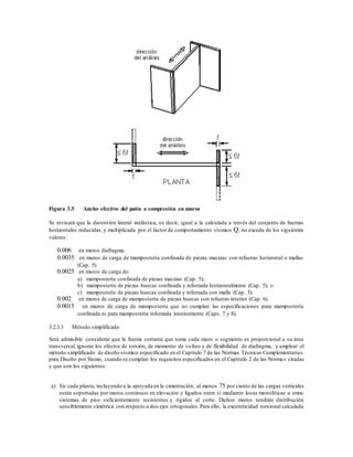 Figura 3.5 Ancho efectivo del patín a compresión en muros
Se revisará que la distorsión lateral inelástica, es decir, igual a la calculada a través del conjunto de fuerzas
horizontales reducidas,y multiplicada por el factor de comportamiento sísmico Q, no exceda de los siguientes
valores:
0.006 en muros diafragma.
0.0035 en muros de carga de mampostería confinada de piezas macizas con refuerzo horizontal o mallas
(Cap. 5).
0.0025 en muros de carga de:
a) mampostería confinada de piezas macizas (Cap. 5);
b) mampostería de piezas huecas confinada y reforzada horizontalmente (Cap. 5); o
c) mampostería de piezas huecas confinada y reforzada con malla (Cap. 5).
0.002 en muros de carga de mampostería de piezas huecas con refuerzo interior (Cap. 6).
0.0015 en muros de carga de mampostería que no cumplan las especificaciones para mampostería
confinada ni para mampostería reforzada interiormente (Caps. 7 y 8).
3.2.3.3 Método simplificado
Será admisible considerar que la fuerza cortante que toma cada muro o segmento es proporcional a su área
transversal, ignorar los efectos de torsión, de momento de volteo y de flexibilidad de diafragma, y emplear el
método simplificado de diseño sísmico especificado en el Capítulo 7 de las Normas Técnicas Complementarias
para Diseño por Sismo, cuando se cumplan los requisitos especificados en el Capítulo 2 de las Normas citadas
y que son los siguientes:
a) En cada planta, incluyendo a la apoyada en la cimentación, al menos 75 por ciento de las cargas verticales
están soportadas por muros continuos en elevación y ligados entre sí mediante losas monolíticas u otros
sistemas de piso suficientemente resistentes y rígidos al corte. Dichos muros tendrán distribución
sensiblemente simétrica con respecto a dos ejes ortogonales.Para ello, la excentricidad torsional calculada
 