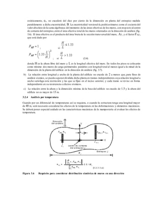 estáticamente, es, no excederá del diez por ciento de la dimensión en planta del entrepiso medida
paralelamente a dicha excentricidad, B. La excentricidad torsional es podrá estimarse como el cociente del
valor absoluto de la suma algebraica del momento de las áreas efectivas de los muros, con respecto alcentro
de cortante del entrepiso,entre el área efectiva total de los muros orientados en la dirección de análisis (fig.
3.6). El área efectiva es el producto del área bruta de la sección transversaldel muro, AT , y el factor FAE,
que está dado por
; si
; si (3.4)
donde H es la altura libre del muro y L es la longitud efectiva del muro. En todos los pisos se colocarán
como mínimo dos muros de carga perimetrales paralelos con longitud total al menos igual a la mitad de la
dimensión de la planta del edificio en la dirección de análisis (fig. 3.7).
b) La relación entre longitud y ancho de la planta del edificio no excede de 2 a menos que, para fines de
análisis sísmico, se pueda suponerdividida dicha planta en tramos independientes cuya relación longitud a
ancho satisfaga esta restricción y las que se fijan en el inciso anterior, y cada tramo se revise en forma
independiente en su resistencia a efectos sísmicos.
c) La relación entre la altura y la dimensión mínima de la base del edificio no excede de 1.5 y la altura del
edificio no es mayor de 13 m.
3.2.4 Análisis por temperatura
Cuando por un diferencial de temperaturas así se requiera, o cuando la estructura tenga una longitud mayor
de 40 m, será necesario considerar los efectos de la temperatura en las deformaciones y elementos mecánicos.
Se deberá poner especial cuidado en las características mecánicas de la mampostería al evaluar los efectos de
temperatura.
Figura 3.6 Requisito para considerar distribución simétrica de muros en una dirección
 
