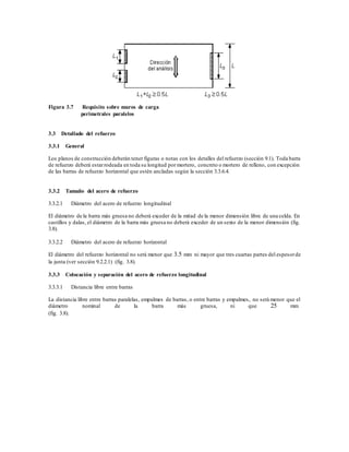 Figura 3.7 Requisito sobre muros de carga
perimetrales paralelos
3.3 Detallado del refuerzo
3.3.1 General
Los planos de construcción deberán tener figuras o notas con los detalles del refuerzo (sección 9.1). Toda barra
de refuerzo deberá estarrodeada en toda su longitud por mortero, concreto o mortero de relleno, con excepción
de las barras de refuerzo horizontal que estén ancladas según la sección 3.3.6.4.
3.3.2 Tamaño del acero de refuerzo
3.3.2.1 Diámetro del acero de refuerzo longitudinal
El diámetro de la barra más gruesa no deberá exceder de la mitad de la menor dimensión libre de una celda. En
castillos y dalas, el diámetro de la barra más gruesa no deberá exceder de un sexto de la menor dimensión (fig.
3.8).
3.3.2.2 Diámetro del acero de refuerzo horizontal
El diámetro del refuerzo horizontal no será menor que 3.5 mm ni mayor que tres cuartas partes del espesorde
la junta (ver sección 9.2.2.1) (fig. 3.8).
3.3.3 Colocación y separación del acero de refuerzo longitudinal
3.3.3.1 Distancia libre entre barras
La distancia libre entre barras paralelas, empalmes de barras, o entre barras y empalmes, no será menor que el
diámetro nominal de la barra más gruesa, ni que 25 mm
(fig. 3.8).
 