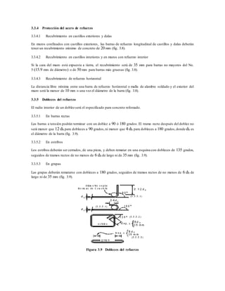 3.3.4 Protección del acero de refuerzo
3.3.4.1 Recubrimiento en castillos exteriores y dalas
En muros confinados con castillos exteriores, las barras de refuerzo longitudinal de castillos y dalas deberán
tener un recubrimiento mínimo de concreto de 20 mm (fig. 3.8).
3.3.4.2 Recubrimiento en castillos interiores y en muros con refuerzo interior
Si la cara del muro está expuesta a tierra, el recubrimiento será de 35 mm para barras no mayores del No.
5 (15.9 mm de diámetro) o de 50 mm para barras más gruesas (fig. 3.8).
3.3.4.3 Recubrimiento de refuerzo horizontal
La distancia libre mínima entre una barra de refuerzo horizontal o malla de alambre soldado y el exterior del
muro será la menor de 10 mm o una vez el diámetro de la barra (fig. 3.8).
3.3.5 Dobleces del refuerzo
El radio interior de un doblez será el especificado para concreto reforzado.
3.3.5.1 En barras rectas
Las barras a tensión podrán terminar con un doblez a 90 ó 180 grados. El tramo recto después del doblez no
será menor que 12 db para dobleces a 90 grados,ni menor que 4 db para dobleces a 180 grados,donde db es
el diámetro de la barra (fig. 3.9).
3.3.5.2 En estribos
Los estribos deberán ser cerrados, de una pieza, y deben rematar en una esquina con dobleces de 135 grados,
seguidos de tramos rectos de no menos de 6 db de largo ni de 35 mm (fig. 3.9).
3.3.5.3 En grapas
Las grapas deberán rematarse con dobleces a 180 grados, seguidos de tramos rectos de no menos de 6 db de
largo ni de 35 mm (fig. 3.9).
Figura 3.9 Dobleces del refuerzo
 