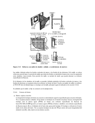 Figura 3.11 Refuerzo con malla de alambre soldado y recubrimiento de mortero
Las mallas deberán rodear los bordes verticales de muros y los bordes de las aberturas. Si la malla se coloca
sobre una cara del muro, la porción de malla que rodea los bordes se extenderá al menos dos veces la separación
entre alambres transversales. Esta porción de malla se anclará de modo que pueda alcanzar su esfuerzo
especificado de fluencia.
Si el diámetro de los alambres de la malla no permite doblarla alrededor de bordes verticales de muros y los
bordes de aberturas,se aceptará colocar un refuerzo en forma de letra C hecho con malla de calibre no inferior
al 10 (3.43 mm de diámetro)que se traslape con la malla principal según lo indicado en la sección 3.3.6.6.
Se admitirá que la malla se fije en contacto con la mampostería.
3.3.6.6 Uniones de barras
a) Barras sujetas a tensión
La longitud de traslapes de barras en concreto se determinará según lo especificado para concreto reforzado.
No se aceptan uniones soldadas. Si las barras se traslapan en el interior de piezas huecas, la longitud del
traslape será al menos igual a50 db en barras con esfuerzo especificado de fluencia de
hasta 412 MPa (4 200 kg/cm²) y al menos igual a 60 db en barras o alambres con esfuerzo especificado
de fluencia mayor; db es el diámetro de la barra más gruesa del traslape. El traslape se ubicará en el tercio
medio de la altura del muro. No se aceptan traslapes de más del 50 por ciento del acero longitudinal del
elemento (castillo, dala, muro) en una misma sección.
 