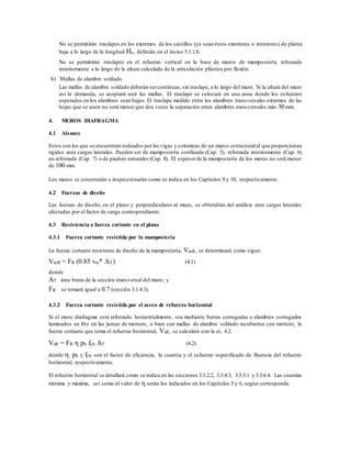 No se permitirán traslapes en los extremos de los castillos (ya sean éstos exteriores o interiores) de planta
baja a lo largo de la longitud Ho, definida en el inciso 5.1.1.h.
No se permitirán traslapes en el refuerzo vertical en la base de muros de mampostería reforzada
interiormente a lo largo de la altura calculada de la articulación plástica por flexión.
b) Mallas de alambre soldado
Las mallas de alambre soldado deberán sercontinuas,sin traslape, a lo largo del muro. Si la altura del muro
así lo demanda, se aceptará unir las mallas. El traslape se colocará en una zona donde los esfuerzos
esperados en los alambres sean bajos. El traslape medido entre los alambres transversales extremos de las
hojas que se unen no será menor que dos veces la separación entre alambres transversales más 50 mm.
4. MUROS DIAFRAGMA
4.1 Alcance
Estos son los que se encuentran rodeados porlas vigas y columnas de un marco estructuralal que proporcionan
rigidez ante cargas laterales. Pueden ser de mampostería confinada (Cap. 5), reforzada interiormente (Cap. 6)
no reforzada (Cap. 7) o de piedras naturales (Cap. 8). El espesorde la mampostería de los muros no será menor
de 100 mm.
Los muros se construirán e inspeccionarán como se indica en los Capítulos 9 y 10, respectivamente.
4.2 Fuerzas de diseño
Las fuerzas de diseño, en el plano y perpendiculares al muro, se obtendrán del análisis ante cargas laterales
afectadas por el factor de carga correspondiente.
4.3 Resistencia a fuerza cortante en el plano
4.3.1 Fuerza cortante resistida por la mampostería
La fuerza cortante resistente de diseño de la mampostería, VmR, se determinará como sigue:
VmR = FR (0.85 vm* AT) (4.1)
donde
AT área bruta de la sección transversal del muro; y
FR se tomará igual a 0.7 (sección 3.1.4.3).
4.3.2 Fuerza cortante resistida por el acero de refuerzo horizontal
Si el muro diafragma está reforzado horizontalmente, sea mediante barras corrugadas o alambres corrugados
laminados en frío en las juntas de mortero, o bien con mallas de alambre soldado recubiertas con mortero, la
fuerza cortante que toma el refuerzo horizontal, VsR, se calculará con la ec. 4.2.
VsR = FR  ph fyh AT (4.2)
donde , ph y fyh son el factor de eficiencia, la cuantía y el esfuerzo especificado de fluencia del refuerzo
horizontal, respectivamente.
El refuerzo horizontal se detallará como se indica en las secciones 3.3.2.2, 3.3.4.3, 3.3.5.1 y 3.3.6.4. Las cuantías
mínima y máxima, así como el valor de  serán los indicados en los Capítulos 5 y 6, según corresponda.
 