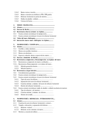 3.3.6.2 Barras rectas a tensión...............................................
3.3.6.3 Barras a tensión con dobleces a 90 ó 180 grados
3.3.6.4 Refuerzo horizontal en juntas de mortero...............
3.3.6.5 Mallas de alambre soldado........................................
3.3.6.6 Uniones de barras.......................................................
4. MUROS DIAFRAGMA.......................................................
4.1 Alcance..................................................................................
4.2 Fuerzas de diseño................................................................
4.3 Resistencia a fuerza cortante en el plano.......................
4.3.1 Fuerza cortante resistida por la mampostería................
4.3.2 Fuerza cortante resistida por el acero de refuerzo horizontal
4.4 Volteo del muro diafragma.................................................
4.5 Interacción marco–muro diafragma en el plano............
5. MAMPOSTERÍA CONFINADA.......................................
5.1 Alcance..................................................................................
5.1.1 Castillos y dalas exteriores..............................................
5.1.2 Muros con castillos interiores........................................
5.1.3 Muros con aberturas........................................................
5.1.4 Espesory relación altura a espesorde los muros........
5.2 Fuerzas y momentos de diseño..........................................
5.3 Resistencia a compresión y flexocompresión en el plano del muro
5.3.1 Resistencia a compresión de muros confinados..........
5.3.2... Resistencia a flexocompresión en el plano del muro...
5.3.2.1 Método general de diseño........................................
5.3.2.2 Método optativo.........................................................
5.4 Resistencia a cargas laterales..........................................
5.4.1 Consideraciones generales..............................................
5.4.2 Fuerza cortante resistida por la mampostería................
5.4.3 Fuerza cortante resistida por el acero de refuerzo horizontal
5.4.3.1 Tipos de acero de refuerzo........................................
5.4.3.2 Separación del acero de refuerzo horizontal...........
5.4.3.3 Cuantías mínima y máxima del acero de refuerzo horizontal
5.4.3.4 Diseño del refuerzo horizontal..................................
5.4.4 Fuerza cortante resistida por malla de alambre soldado recubierta de mortero
5.4.4.1 Tipo de refuerzo y de mortero...................................
5.4.4.2 Cuantías mínima y máxima de refuerzo....................
5.4.4.3 Diseño de la malla.......................................................
6. MAMPOSTERÍA REFORZADA INTERIORMENTE....
6.1 Alcance..................................................................................
6.1.1 Cuantías de acero de refuerzo horizontal y vertical.....
6.1.2 Tamaño, colocación y separación del refuerzo............
6.1.2.1 Refuerzo vertical.........................................................
6.1.2.2 Refuerzo en los extremos de muros..........................
6.1.3 Mortero y concreto de relleno........................................
 
