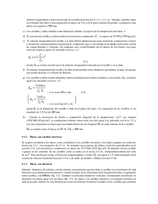 refuerzo longitudinal y transversalcomo lo establecen los incisos 5.1.1.e y 5.1.1.g. Además, existirán dalas
en el interior del muro a una separación no mayor de 3 m y en la parte superior de pretiles o parapetos cuya
altura sea superior a 500 mm.
c) Los castillos y dalas tendrán como dimensión mínima el espesor de la mampostería del muro, t.
d) El concreto de castillos y dalas tendrá un resistencia a compresión, fc’, no menor de 15 MPa (150 kg/cm²).
e) El refuerzo longitudinal del castillo y la dala deberá dimensionarse para resistir las componentes vertical
y horizontal correspondientes del puntal de compresión que se desarrolla en la mampostería para resistir
las cargas laterales y verticales. En cualquier caso, estará formado por lo menos de tres barras, cuya área
total sea al menos igual a la obtenida con la ec. 5.1.
(5.1)
donde As es el área total de acero de refuerzo longitudinal colocada en el castillo o en la dala.
f) El refuerzo longitudinal del castillo y la dala estará anclado en los elementos que limitan al muro de manera
que pueda alcanzar su esfuerzo de fluencia.
g) Los castillos y dalas estarán reforzados transversalmente porestribos cerrados y con un área, Asc, al menos
igual a la calculada con la ec. 5.2
; si se usan MPa y mm (5.2)
; si se usan kg/cm² y cm
donde hc es la dimensión del castillo o dala en el plano del muro. La separación de los estribos, s, no
excederá de 1.5 t ni de 200 mm.
h) Cuando la resistencia de diseño a compresión diagonal de la mampostería, vm*, sea superior
a 0.6 MPa (6 kg/cm²), se suministrará refuerzo transversal, con área igual a la calculada con la ec. 5.2 y
con una separación no mayor que una hilada dentro de una longitud Ho en cada extremo de los castillos.
Ho se tomará como el mayor de H / 6, 2 hc y 400 mm.
5.1.2 Muros con castillos interiores
Se acepta considerar a los muros como confinados si los castillos interiores y las dalas cumplen con todos los
incisos de 5.1.1, con excepción de 5.1.1.c. Se aceptará usar concreto de relleno como los especificados en la
sección 2.5.3 con resistencia a compresión no menor de 12.5 MPa (125 kg/cm²). Se deberán colocar estribos
o grapas en los extremos de los castillos como se indica en el inciso 5.1.1.h, independientemente del valor
de vm*. Para diseño por sismo, el factor de comportamiento sísmico Q, será igual a 1.5, indistintamente de la
cuantía de refuerzo horizontal (sección 5.4.3) o de malla de alambre soldado (sección 5.4.4).
5.1.3 Muros con aberturas
Existirán elementos de refuerzo con las mismas características que las dalas y castillos en el perímetro de toda
abertura cuyas dimensiones horizontal o vertical excedan de la cuarta parte de la longitud del muro o separación
entre castillos, o de 600mm (fig. 5.3). También se colocarán elementos verticales y horizontales de refuerzo en
aberturas con altura igual a la del muro (fig. 5.1). En muros con castillos interiores, se aceptará sustituir a la
dala de la parte inferior de una abertura por acero de refuerzo horizontal anclado en los castillos que confinan
 