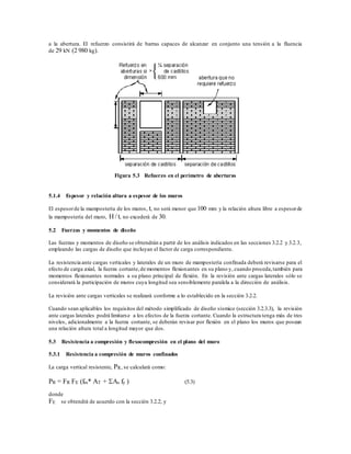 a la abertura. El refuerzo consistirá de barras capaces de alcanzar en conjunto una tensión a la fluencia
de 29 kN (2 980 kg).
Figura 5.3 Refuerzo en el perímetro de aberturas
5.1.4 Espesor y relación altura a espesor de los muros
El espesorde la mampostería de los muros, t, no será menor que 100 mm y la relación altura libre a espesorde
la mampostería del muro, H / t, no excederá de 30.
5.2 Fuerzas y momentos de diseño
Las fuerzas y momentos de diseño se obtendrán a partir de los análisis indicados en las secciones 3.2.2 y 3.2.3,
empleando las cargas de diseño que incluyan el factor de carga correspondiente.
La resistencia ante cargas verticales y laterales de un muro de mampostería confinada deberá revisarse para el
efecto de carga axial, la fuerza cortante,de momentos flexionantes en su plano y, cuando proceda,también para
momentos flexionantes normales a su plano principal de flexión. En la revisión ante cargas laterales sólo se
considerará la participación de muros cuya longitud sea sensiblemente paralela a la dirección de análisis.
La revisión ante cargas verticales se realizará conforme a lo establecido en la sección 3.2.2.
Cuando sean aplicables los requisitos del método simplificado de diseño sísmico (sección 3.2.3.3), la revisión
ante cargas laterales podrá limitarse a los efectos de la fuerza cortante. Cuando la estructura tenga más de tres
niveles, adicionalmente a la fuerza cortante, se deberán revisar por flexión en el plano los muros que posean
una relación altura total a longitud mayor que dos.
5.3 Resistencia a compresión y flexocompresión en el plano del muro
5.3.1 Resistencia a compresión de muros confinados
La carga vertical resistente, PR, se calculará como:
PR = FR FE (fm* AT + As fy ) (5.3)
donde
FE se obtendrá de acuerdo con la sección 3.2.2; y
 