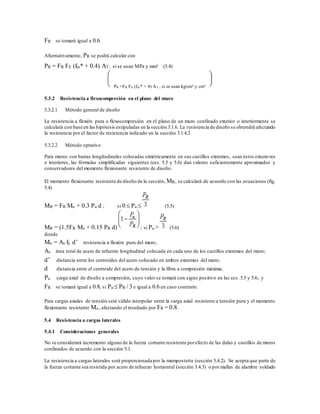 FR se tomará igual a 0.6.
Alternativamente, PR se podrá calcular con
PR = FR FE (fm* + 0.4) AT; si se usan MPa y mm² (5.4)
PR =FR FE (fm* + 4) AT , si se usan kg/cm² y cm²
5.3.2 Resistencia a flexocompresión en el plano del muro
5.3.2.1 Método general de diseño
La resistencia a flexión pura o flexocompresión en el plano de un muro confinado exterior o interiormente se
calculará con base en las hipótesis estipuladas en la sección 3.1.6. La resistencia de diseño se obtendrá afectando
la resistencia por el factor de resistencia indicado en la sección 3.1.4.2.
5.3.2.2 Método optativo
Para muros con barras longitudinales colocadas simétricamente en sus castillos extremos, sean éstos exteriores
o interiores, las fórmulas simplificadas siguientes (ecs. 5.5 y 5.6) dan valores suficientemente aproximados y
conservadores del momento flexionante resistente de diseño.
El momento flexionante resistente de diseño de la sección, MR, se calculará de acuerdo con las ecuaciones (fig.
5.4)
MR = FR Mo + 0.3 Pu d ; si 0  Pu  (5.5)
MR = (1.5FR Mo + 0.15 PR d) ; si Pu > (5.6)
donde
Mo = As fy d’ resistencia a flexión pura del muro;
As área total de acero de refuerzo longitudinal colocada en cada uno de los castillos extremos del muro;
d’ distancia entre los centroides del acero colocado en ambos extremos del muro;
d distancia entre el centroide del acero de tensión y la fibra a compresión máxima;
Pu carga axial de diseño a compresión, cuyo valor se tomará con signo positivo en las ecs. 5.5 y 5.6; y
FR se tomará igual a 0.8, si Pu  PR / 3 e igual a 0.6 en caso contrario.
Para cargas axiales de tensión será válido interpolar entre la carga axial resistente a tensión pura y el momento
flexionante resistente Mo, afectando el resultado por FR = 0.8.
5.4 Resistencia a cargas laterales
5.4.1 Consideraciones generales
No se considerará incremento alguno de la fuerza cortante resistente porefecto de las dalas y castillos de muros
confinados de acuerdo con la sección 5.1.
La resistencia a cargas laterales será proporcionada por la mampostería (sección 5.4.2). Se acepta que parte de
la fuerza cortante sea resistida por acero de refuerzo horizontal (sección 5.4.3) o por mallas de alambre soldado
 