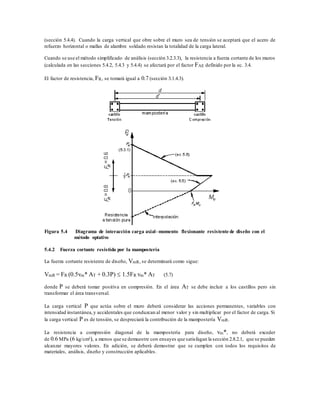 (sección 5.4.4). Cuando la carga vertical que obre sobre el muro sea de tensión se aceptará que el acero de
refuerzo horizontal o mallas de alambre soldado resistan la totalidad de la carga lateral.
Cuando se use el método simplificado de análisis (sección 3.2.3.3), la resistencia a fuerza cortante de los muros
(calculada en las secciones 5.4.2, 5.4.3 y 5.4.4) se afectará por el factor FAE definido por la ec. 3.4.
El factor de resistencia, FR, se tomará igual a 0.7 (sección 3.1.4.3).
Figura 5.4 Diagrama de interacción carga axial–momento flexionante resistente de diseño con el
método optativo
5.4.2 Fuerza cortante resistida por la mampostería
La fuerza cortante resistente de diseño, VmR, se determinará como sigue:
VmR = FR (0.5vm* AT + 0.3P)  1.5FR vm* AT (5.7)
donde P se deberá tomar positiva en compresión. En el área AT se debe incluir a los castillos pero sin
transformar el área transversal.
La carga vertical P que actúa sobre el muro deberá considerar las acciones permanentes, variables con
intensidad instantánea,y accidentales que conduzcan al menor valor y sin multiplicar por el factor de carga. Si
la carga vertical P es de tensión, se despreciará la contribución de la mampostería VmR.
La resistencia a compresión diagonal de la mampostería para diseño, vm*, no deberá exceder
de 0.6 MPa (6 kg/cm²), a menos que se demuestre con ensayes que satisfagan la sección 2.8.2.1, que se pueden
alcanzar mayores valores. En adición, se deberá demostrar que se cumplen con todos los requisitos de
materiales, análisis, diseño y construcción aplicables.
 