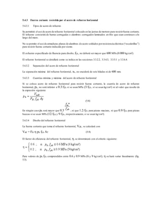 5.4.3 Fuerza cortante resistida por el acero de refuerzo horizontal
5.4.3.1 Tipos de acero de refuerzo
Se permitirá el uso de acero de refuerzo horizontal colocado en las juntas de mortero para resistirfuerza cortante.
El refuerzo consistirá de barras corrugadas o alambres corrugados laminados en frío que sean continuos a lo
largo del muro.
No se permite el uso de armaduras planas de alambres de acero soldados porresistencia eléctrica (“escalerillas”)
para resistir fuerza cortante inducida por sismo.
El esfuerzo especificado de fluencia para diseño, fyh, no deberá ser mayor que 600 MPa (6 000 kg/cm²).
El refuerzo horizontal se detallará como se indica en las secciones 3.3.2.2, 3.3.4.3, 3.3.5.1 y 3.3.6.4.
5.4.3.2 Separación del acero de refuerzo horizontal
La separación máxima del refuerzo horizontal, sh, no excederá de seis hiladas ni de 600 mm.
5.4.3.3 Cuantías mínima y máxima del acero de refuerzo horizontal
Si se coloca acero de refuerzo horizontal para resistir fuerza cortante, la cuantía de acero de refuerzo
horizontal, ph, no será inferior a 0.3/fyh si se usan MPa (3/fyh, si se usan kg/cm²) ni al valor que resulte de
la expresión siguiente
(5.8)
En ningún caso ph será mayor que 0.3 ; ni que 1.2/fyh para piezas macizas, ni que 0.9/fyh para piezas
huecas si se usan MPa (12/fyh y 9/fyh, respectivamente, si se usan kg/cm²).
5.4.3.4 Diseño del refuerzo horizontal
La fuerza cortante que toma el refuerzo horizontal, VsR, se calculará con
VsR = FR  ph fyh AT (5.9)
El factor de eficiencia del refuerzo horizontal, , se determinará con el criterio siguiente:
Para valores de ph fyh comprendidos entre 0.6 y 0.9 MPa (6 y 9 kg/cm²),  se hará variar linealmente (fig.
5.5).
 