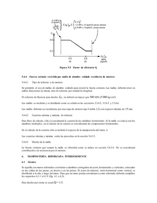 Figura 5.5 Factor de eficiencia 
5.4.4 Fuerza cortante resistida por malla de alambre soldado recubierta de mortero
5.4.4.1 Tipo de refuerzo y de mortero
Se permitirá el uso de mallas de alambre soldado para resistir la fuerza cortante. Las mallas deberán tener en
ambas direcciones la misma área de refuerzo por unidad de longitud.
El esfuerzo de fluencia para diseño, fyh, no deberá ser mayor que 500 MPa (5 000 kg/cm²).
Las mallas se anclarán y se detallarán como se señala en las secciones 3.3.4.3, 3.3.6.5 y 3.3.6.6.
Las mallas deberán ser recubiertas por una capa de mortero tipo I (tabla 2.2) con espesor mínimo de 15 mm.
5.4.4.2 Cuantías mínima y máxima de refuerzo
Para fines de cálculo, sólo se considerará la cuantía de los alambres horizontales. Si la malla se coloca con los
alambres inclinados, en el cálculo de la cuantía se considerarán las componentes horizontales.
En el cálculo de la cuantía sólo se incluirá el espesor de la mampostería del muro, t.
Las cuantías mínima y máxima serán las prescritas en la sección 5.4.3.3.
5.4.4.3 Diseño de la malla
La fuerza cortante que tomará la malla se obtendrá como se indica en sección 5.4.3.4. No se considerará
contribución a la resistencia por el mortero.
6. MAMPOSTERÍA REFORZADA INTERIORMENTE
6.1 Alcance
Es aquélla con muros reforzados con barras o alambres corrugados de acero,horizontales y verticales, colocados
en las celdas de las piezas, en ductos o en las juntas. El acero de refuerzo, tanto horizontal como vertical, se
distribuirá a lo alto y largo del muro. Para que un muro pueda considerars e como reforzado deberán cumplirse
los requisitos 6.1.1 a 6.1.9 (fig. 6.1 a 6.3).
Para diseño por sismo se usará Q = 1.5.
 