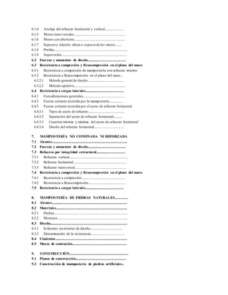 6.1.4 Anclaje del refuerzo horizontal y vertical......................
6.1.5 Muros transversales.........................................................
6.1.6 Muros con aberturas........................................................
6.1.7 Espesory relación altura a espesorde los muros........
6.1.8 Pretiles................................................................................
6.1.9 Supervisión........................................................................
6.2 Fuerzas y momentos de diseño..........................................
6.3 Resistencia a compresión y flexocompresión en el plano del muro
6.3.1 Resistencia a compresión de mampostería con refuerzo interior
6.3.2 Resistencia a flexocompresión en el plano del muro...
6.3.2.1 Método general de diseño........................................
6.3.2.2 Método optativo.........................................................
6.4 Resistencia a cargas laterales..........................................
6.4.1 Consideraciones generales..............................................
6.4.2 Fuerza cortante resistida por la mampostería................
6.4.3 Fuerza cortante resistida por el acero de refuerzo horizontal
6.4.3.1 Tipos de acero de refuerzo........................................
6.4.3.2 Separación del acero de refuerzo horizontal...........
6.4.3.3 Cuantías mínima y máxima del acero de refuerzo horizontal
6.4.3.4 Diseño del refuerzo horizontal..................................
7. MAMPOSTERÍA NO CONFINADA NI REFORZADA
7.1 Alcance..................................................................................
7.2 Fuerzas y momentos de diseño..........................................
7.3 Refuerzo por integridad estructural................................
7.3.1 Refuerzo vertical................................................................
7.3.2 Refuerzo horizontal...........................................................
7.3.3 Refuerzo transversal.........................................................
7.4 Resistencia a compresión y flexocompresión en el plano del muro
7.4.1 Resistencia a compresión................................................
7.4.2 Resistencia a flexocompresión........................................
7.5 Resistencia a cargas laterales..........................................
8. MAMPOSTERÍA DE PIEDRAS NATURALES..............
8.1 Alcance..................................................................................
8.2 Materiales.............................................................................
8.2.1 Piedras................................................................................
8.2.2 Morteros.............................................................................
8.3 Diseño....................................................................................
8.3.1 Esfuerzos resistentes de diseño.....................................
8.3.2 Determinación de la resistencia......................................
8.4 Cimientos..............................................................................
8.5 Muros de contención...........................................................
9. CONSTRUCCIÓN...............................................................
9.1 Planos de construcción.......................................................
9.2 Construcción de mampostería de piedras artificiales..
 