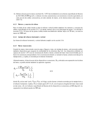 b) Deberá colocarse por lo menos una barra No. 3 (9.5 mm de diámetro) con esfuerzo especificado de fluencia
de 412 MPa (4 200 kg/cm²), o refuerzo de otras características con resistencia a tensión equivalente, en
cada una de dos celdas consecutivas, en todo extremo de muros, en la intersecciones entre muros o a
cada 3 m.
6.1.3 Mortero y concreto de relleno
Para el colado de las celdas donde se aloje el refuerzo vertical podrán emplearse los morteros y concretos de
relleno especificados en la sección 2.5.3, o el mismo mortero que se usa para pegar las piezas, si es del tipo I
(sección 2.5.2). El hueco de las piezas (celda) tendrá una dimensión mínima mayor de 50 mm y un área no
menor de 3000 mm².
6.1.4 Anclaje del refuerzo horizontal y vertical
Las barras de refuerzo horizontal y vertical deberán cumplir con la sección 3.3.6.
6.1.5 Muros transversales
Cuando los muros transversales sean de carga y lleguen a tope, sin traslape de piezas, será necesario unirlos
mediante dispositivos que aseguren la continuidad de la estructura (fig. 6.2). Los dispositivos deberán ser
capaces de resistir 1.33 veces la resistencia de diseño a fuerza cortante del muro transversal dividida por el
factor de resistencia correspondiente. En la resistencia de diseño se incluirá la fuerza cortante resis tida por la
mampostería y, si aplica, la resistida por el refuerzo horizontal.
Alternativamente, el área de acero de los dispositivos o conectores, Ast ,colocada a una separación sen la altura
del muro, se podrá calcular mediante la expresión siguiente
(6.5)
donde Ast está en mm² (cm²), VmR y VsR, en N (kg), son las fuerzas cortantes resistidas por la mampostería y
el refuerzo horizontal, si aplica, FR se tomará igual a 0.7, t y L son el espesory longitud del muro transversal
en mm (cm), y fy es el refuerzo especificado de fluencia de los dispositivos o conectores,en MPa (kg/cm²). La
separación s no deberá exceder de 300 mm.
 