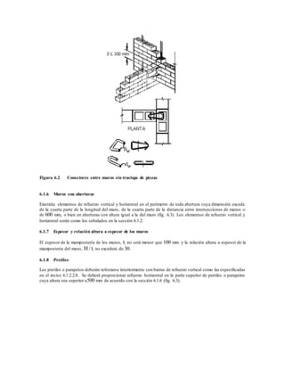 Figura 6.2 Conectores entre muros sin traslape de piezas
6.1.6 Muros con aberturas
Existirán elementos de refuerzo vertical y horizontal en el perímetro de toda abertura cuya dimensión exceda
de la cuarta parte de la longitud del muro, de la cuarta parte de la distancia entre intersecciones de muros o
de 600 mm, o bien en aberturas con altura igual a la del muro (fig. 6.3). Los elementos de refuerzo vertical y
horizontal serán como los señalados en la sección 6.1.2.
6.1.7 Espesor y relación altura a espesor de los muros
El espesor de la mampostería de los muros, t, no será menor que 100 mm y la relación altura a espesor de la
mampostería del muro, H / t, no excederá de 30.
6.1.8 Pretiles
Los pretiles o parapetos deberán reforzarse interiormente con barras de refuerzo vertical como las especificadas
en el inciso 6.1.2.2.b. Se deberá proporcionar refuerzo horizontal en la parte superior de pretiles o parapetos
cuya altura sea superior a500 mm de acuerdo con la sección 6.1.6 (fig. 6.3).
 