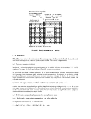 Figura 6.3 Refuerzo en aberturas y pretiles
6.1.9 Supervisión
Deberá haber una supervisión continua en la obra que asegure que el refuerzo esté colocado de acuerdo con lo
indicado en planos y que las celdas en que se aloja el refuerzo sean coladas completamente.
6.2 Fuerzas y momentos de diseño
Las fuerzas y momentos de diseño se obtendrán a partir de los análisis indicados en las secciones 3.2.2 y 3.2.3,
empleando las cargas de diseño que incluyan el factor de carga correspondiente.
La resistencia ante cargas verticales y laterales de un muro de mampostería reforzada interiormente deberá
revisarse para el efecto de carga axial, la fuerza cortante, de momentos flexionantes en su plano y, cuando
proceda, también para momentos flexionantes normales a su plano principal de flexión. En la revisión ante
cargas laterales sólo se considerará la participación de muros cuya longitud sea sensiblemente paralela a la
dirección de análisis.
La revisión ante cargas verticales se realizará conforme a lo establecido en la sección 3.2.2.
Cuando sean aplicables los requisitos del método simplificado de diseño sísmico (sección 3.2.3.3), la revisión
ante cargas laterales podrá limitarse a los efectos de la fuerza cortante. Cuando la estructura tenga más de tres
niveles, adicionalmente a la fuerza cortante, se deberán revisar por flexión en el plano los muros que posean
una relación altura total a longitud mayor que dos.
6.3 Resistencia a compresión y flexocompresión en el plano del muro
6.3.1 Resistencia a compresión de mampostería con refuerzo interior
La carga vertical resistente, PR, se calculará como:
PR = FRFE (fm* AT +Asfy)  1.25FRFE fm* AT (6.6)
 