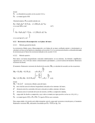 donde
FE se obtendrá de acuerdo con la sección 3.2.2; y
FR se tomará igual a 0.6.
Alternativamente, PR se podrá calcular con
PR = FRFE (fm* +0.7) AT  1.25FR FE fm* AT
si se usan MPa y mm² (6.7)
PR = FRFE (fm* +7) AT  1.25FR FE fm* AT
si se usan kg/cm² y cm²
6.3.2 Resistencia a flexocompresión en el plano del muro
6.3.2.1 Método general de diseño
La resistencia a flexión pura o flexocompresión en el plano de un muro confinado exterior o interiormente se
calculará con base en las hipótesis estipuladas en la sección 3.1.6. La resistencia de diseño se obtendrá afectando
la resistencia por el factor de resistencia indicado en la sección 3.1.4.2.
6.3.2.2 Método optativo
Para muros con barras longitudinales colocadas simétricamente en sus extremos, las fórmulas simplificadas
siguientes (ecs. 6.8 y 6.9) dan valores suficientemente aproximados y conservadores del momento flexionante
resistente de diseño.
El momento flexionante resistente de diseño de la sección, MR, se calculará de acuerdo con las ecuaciones
MR = FR Mo + 0.3 Pu d ; si 0  Pu  (6.8)
MR = (1.5FR Mo + 0.15 PR d) ; si Pu > (6.9)
donde
Mo = As fy d’ resistencia a flexión pura del muro;
As área total de acero de refuerzo longitudinal colocada en los extremos del muro;
d’ distancia entre los centroides del acero colocado en ambos extremos del muro;
d distancia entre el centroide del acero de tensión y la fibra a compresión máxima;
Pu carga axial de diseño a compresión, cuyo valor se tomará con signo positivo en las ecs. 6.8 y 6.9; y
FR se tomará igual a 0.8, si Pu  PR / 3 e igual a 0.6 en caso contrario.
Para cargas axiales de tensión será válido interpolar entre la carga axial resistente a tensión pura y el momento
flexionante resistente Mo, afectando el resultado por FR = 0.8 (ver fig. 5.4).
 