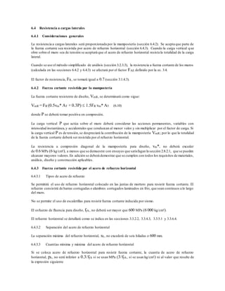 6.4 Resistencia a cargas laterales
6.4.1 Consideraciones generales
La resistencia a cargas laterales será proporcionada por la mampostería (sección 6.4.2). Se acepta que parte de
la fuerza cortante sea resistida por acero de refuerzo horizontal (sección 6.4.3). Cuando la carga vertical que
obre sobre el muro sea de tensión se aceptará que el acero de refuerzo horizontal resista la totalidad de la carga
lateral.
Cuando se use el método simplificado de análisis (sección 3.2.3.3), la resistencia a fuerza cortante de los muros
(calculada en las secciones 6.4.2 y 6.4.3) se afectará por el factor FAE definido por la ec. 3.4.
El factor de resistencia, FR, se tomará igual a 0.7 (sección 3.1.4.3).
6.4.2 Fuerza cortante resistida por la mampostería
La fuerza cortante resistente de diseño, VmR, se determinará como sigue:
VmR = FR (0.5vm* AT + 0.3P)  1.5FR vm* AT (6.10)
donde P se deberá tomar positiva en compresión.
La carga vertical P que actúa sobre el muro deberá considerar las acciones permanentes, variables con
intensidad instantánea,y accidentales que conduzcan al menor valor y sin multiplicar por el factor de carga. Si
la carga vertical P es de tensión,se despreciará la contribución de la mampostería VmR; por lo que la totalidad
de la fuerza cortante deberá ser resistida por el refuerzo horizontal.
La resistencia a compresión diagonal de la mampostería para diseño, vm*, no deberá exceder
de 0.6 MPa (6 kg/cm²), a menos que se demuestre con ensayes que satisfagan la sección 2.8.2.1, que se pueden
alcanzar mayores valores.En adición se deberá demostrar que se cumplen con todos los requisitos de materiales,
análisis, diseño y construcción aplicables.
6.4.3 Fuerza cortante resistida por el acero de refuerzo horizontal
6.4.3.1 Tipos de acero de refuerzo
Se permitirá el uso de refuerzo horizontal colocado en las juntas de mortero para resistir fuerza cortante. El
refuerzo consistirá de barras corrugadas o alambres corrugados laminados en frío, que sean continuos a lo largo
del muro.
No se permite el uso de escalerillas para resistir fuerza cortante inducida por sismo.
El esfuerzo de fluencia para diseño, fyh, no deberá ser mayor que 600 MPa (6 000 kg/cm²).
El refuerzo horizontal se detallará como se indica en las secciones 3.3.2.2, 3.3.4.3, 3.3.5.1 y 3.3.6.4.
6.4.3.2 Separación del acero de refuerzo horizontal
La separación máxima del refuerzo horizontal, sh, no excederá de seis hiladas o 600 mm.
6.4.3.3 Cuantías mínima y máxima del acero de refuerzo horizontal
Si se coloca acero de refuerzo horizontal para resistir fuerza cortante, la cuantía de acero de refuerzo
horizontal, ph, no será inferior a 0.3/fyh si se usan MPa (3/fyh, si se usan kg/cm²) ni al valor que resulte de
la expresión siguiente
 