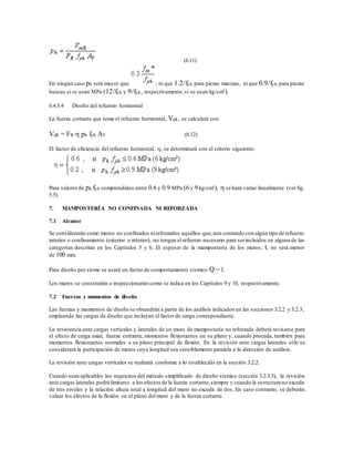 (6.11)
En ningún caso ph será mayor que ; ni que 1.2/fyh para piezas macizas, ni que 0.9/fyh para piezas
huecas si se usan MPa (12/fyh y 9/fyh, respectivamente, si se usan kg/cm²).
6.4.3.4 Diseño del refuerzo horizontal
La fuerza cortante que toma el refuerzo horizontal, VsR, se calculará con
VsR = FR  ph fyh AT (6.12)
El factor de eficiencia del refuerzo horizontal, , se determinará con el criterio siguiente:
Para valores de ph fyh comprendidos entre 0.6 y 0.9 MPa (6 y 9 kg/cm²),  se hará variar linealmente (ver fig.
5.5).
7. MAMPOSTERÍA NO CONFINADA NI REFORZADA
7.1 Alcance
Se considerarán como muros no confinados nireforzados aquéllos que,aun contando con algún tipo de refuerzo
interior o confinamiento (exterior o interior), no tengan el refuerzo necesario para serincluidos en alguna de las
categorías descritas en los Capítulos 5 y 6. El espesor de la mampostería de los muros, t, no será menor
de 100 mm.
Para diseño por sismo se usará un factor de comportamiento sísmico Q = 1.
Los muros se construirán e inspeccionarán como se indica en los Capítulos 9 y 10, respectivamente.
7.2 Fuerzas y momentos de diseño
Las fuerzas y momentos de diseño se obtendrán a partir de los análisis indicados en las secciones 3.2.2 y 3.2.3,
empleando las cargas de diseño que incluyan el factor de carga correspondiente.
La resistencia ante cargas verticales y laterales de un muro de mampostería no reforzada deberá revisarse para
el efecto de carga axial, fuerza cortante, momentos flexionantes en su plano y, cuando proceda, también para
momentos flexionantes normales a su plano principal de flexión. En la revisión ante cargas laterales sólo se
considerará la participación de muros cuya longitud sea sensiblemente paralela a la dirección de análisis.
La revisión ante cargas verticales se realizará conforme a lo establecido en la sección 3.2.2.
Cuando sean aplicables los requisitos del método simplificado de diseño sísmico (sección 3.2.3.3), la revisión
ante cargas laterales podrá limitarse a los efectos de la fuerza cortante,siempre y cuando la estructura no exceda
de tres niveles y la relación altura total a longitud del muro no exceda de dos. En caso contrario, se deberán
valuar los efectos de la flexión en el plano del muro y de la fuerza cortante.
 