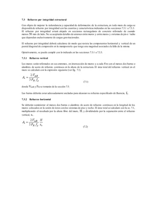 7.3 Refuerzo por integridad estructural
Con objeto de mejorar la redundancia y capacidad de deformación de la estructura, en todo muro de carga se
dispondrá de refuerzo por integridad con las cuantías y características indicadas en las secciones 7.3.1 a 7.3.3.
El refuerzo por integridad estará alojado en secciones rectangulares de concreto reforzado de cuando
menos 50 mm de lado. No se aceptarán detalles de uniones entre muros y entre muros y sistemas de pis o / techo
que dependan exclusivamente de cargas gravitacionales.
El refuerzo por integridad deberá calcularse de modo que resista las componentes horizontal y vertical de un
puntal diagonal de compresión en la mampostería que tenga una magnitud asociada a la falla de la misma.
Optativamente, se puede cumplir con lo indicado en las secciones 7.3.1 a 7.3.3.
7.3.1 Refuerzo vertical
Los muros serán reforzados en sus extremos, en intersección de muros y a cada 4 m con al menos dos barras o
alambres de acero de refuerzo continuos en la altura de la estructura. El área total del refuerzo vertical en el
muro se calculará con la expresión siguiente (ver fig. 7.1)
(7.1)
donde VmR y FR se tomarán de la sección 7.5.
Las barras deberán estar adecuadamente ancladas para alcanzar su esfuerzo especificado de fluencia, fy.
7.3.2 Refuerzo horizontal
Se deberán suministrar al menos dos barras o alambres de acero de refuerzo continuos en la longitud de los
muros colocados en la unión de éstos con los sistemas de piso y techo. El área total se calculará con la ec. 7.1,
multiplicando el resultado por la altura libre del muro, H, y dividiéndolo por la separación entre el refuerzo
vertical, sv.
(7.2)
 