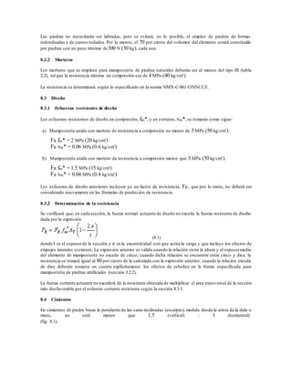 Las piedras no necesitarán ser labradas, pero se evitará, en lo posible, el empleo de piedras de formas
redondeadas y de cantos rodados.Por lo menos, el 70 por ciento del volumen del elemento estará constituido
por piedras con un peso mínimo de300 N (30 kg), cada una.
8.2.2 Morteros
Los morteros que se empleen para mampostería de piedras naturales deberán ser al menos del tipo III (tabla
2.2), tal que la resistencia mínima en compresión sea de 4 MPa (40 kg/cm²).
La resistencia se determinará según lo especificado en la norma NMX-C-061-ONNCCE.
8.3 Diseño
8.3.1 Esfuerzos resistentes de diseño
Los esfuerzos resistentes de diseño en compresión, fm*, y en cortante, vm*, se tomarán como sigue:
a) Mampostería unida con mortero de resistencia a compresión no menor de 5 MPa (50 kg/cm²).
FR fm* = 2 MPa (20 kg/cm²)
FR vm* = 0.06 MPa (0.6 kg/cm²)
b) Mampostería unida con mortero de resistencia a compresión menor que 5 MPa (50 kg/cm²).
FR fm* = 1.5 MPa (15 kg/cm²)
FR vm* = 0.04 MPa (0.4 kg/cm²)
Los esfuerzos de diseño anteriores incluyen ya un factor de resistencia, FR, que por lo tanto, no deberá ser
considerado nuevamente en las fórmulas de predicción de resistencia.
8.3.2 Determinación de la resistencia
Se verificará que, en cada sección, la fuerza normal actuante de diseño no exceda la fuerza resistente de diseño
dada por la expresión
(8.1)
donde t es el espesorde la sección y e es la excentricidad con que actúa la carga y que incluye los efectos de
empujes laterales siexisten. La expresión anterior es válida cuando la relación entre la altura y el espesormedio
del elemento de mampostería no excede de cinco; cuando dicha relación se encuentre entre cinco y diez, la
resistencia se tomará igual al 80 por ciento de la calculada con la expresión anterior; cuando la relación exceda
de diez deberán tomarse en cuenta explícitamente los efectos de esbeltez en la forma especificada para
mampostería de piedras artificiales (sección 3.2.2).
La fuerza cortante actuante no excederá de la resistente obtenida de multiplicar el área transversal de la sección
más desfavorable por el esfuerzo cortante resistente según la sección 8.3.1.
8.4 Cimientos
En cimientos de piedra braza la pendiente de las caras inclinadas (escarpio), medida desde la arista de la dala o
muro, no será menor que 1.5 (vertical) : 1 (horizontal)
(fig. 8.1).
 