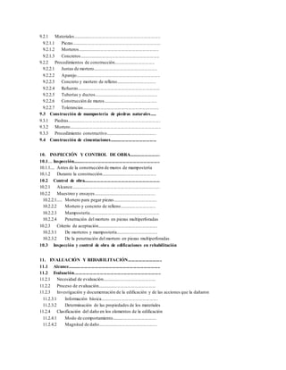 9.2.1 Materiales...........................................................................
9.2.1.1 Piezas............................................................................
9.2.1.2 Morteros......................................................................
9.2.1.3 Concretos.....................................................................
9.2.2 Procedimientos de construcción....................................
9.2.2.1 Juntas de mortero.......................................................
9.2.2.2 Aparejo.........................................................................
9.2.2.3 Concreto y mortero de relleno..................................
9.2.2.4 Refuerzo.......................................................................
9.2.2.5 Tuberías y ductos.......................................................
9.2.2.6 Construcción de muros..............................................
9.2.2.7 Tolerancias..................................................................
9.3 Construcción de mampostería de piedras naturales.....
9.3.1 Piedras................................................................................
9.3.2 Mortero...............................................................................
9.3.3 Procedimiento constructivo............................................
9.4 Construcción de cimentaciones........................................
10. INSPECCIÓN Y CONTROL DE OBRA..........................
10.1... Inspección..........................................................................
10.1.1... Antes de la construcción de muros de mampostería
10.1.2 Durante la construcción................................................
10.2 Control de obra.................................................................
10.2.1 Alcance............................................................................
10.2.2 Muestreo y ensayes......................................................
10.2.2.1.... Mortero para pegar piezas......................................
10.2.2.2 Mortero y concreto de relleno...............................
10.2.2.3 Mampostería.............................................................
10.2.2.4 Penetración del mortero en piezas multiperforadas
10.2.3 Criterio de aceptación....................................................
10.2.3.1 De morteros y mampostería....................................
10.2.3.2 De la penetración del mortero en piezas multiperforadas
10.3 Inspección y control de obra de edificaciones en rehabilitación
11. EVALUACIÓN Y REHABILITACIÓN.............................
11.1 Alcance...............................................................................
11.2 Evaluación..........................................................................
11.2.1 Necesidad de evaluación..............................................
11.2.2 Proceso de evaluación..................................................
11.2.3 Investigación y documentación de la edificación y de las acciones que la dañaron
11.2.3.1 Información básica..................................................
11.2.3.2 Determinación de las propiedades de los materiales
11.2.4 Clasificación del daño en los elementos de la edificación
11.2.4.1 Modo de comportamiento......................................
11.2.4.2 Magnitud de daño...................................................
 