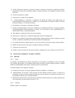 a) El tipo, dimensiones exteriores e interiores (si aplica) y tolerancias, resistencia a compresión de diseño,
absorción,así como el peso volumétrico máximo y mínimo de la pieza. Si es aplicable, el nombre y marca
de la pieza.
b) El tipo de cementantes a utilizar.
c) Características y tamaño de los agregados.
d) Proporcionamiento y resistencia a compresión de diseño del mortero para pegar piezas. El
proporcionamiento deberá expresarse en volumen y así se deberá indicar en los planos.Si aplica, se incluirá
la retención, fluidez, y el consumo de mortero.
e) Procedimiento de mezclado y remezclado del mortero.
f) Si aplica, proporcionamiento, resistencia a compresión y revenimiento de morteros y concretos de relleno.
El proporcionamiento deberá expresarse en volumen. Si se usan aditivos, como superfluidificantes, se
deberá señalar el tipo y su proporcionamiento.
g) Tipo, diámetro y grado de las barras de acero de refuerzo.
h) Resistencias a compresión y a compresión diagonal de diseño de la mampostería.
i) Si aplica, o sise analizó la estructura ante cargas laterales mediante métodos estáticos o dinámicos (sección
3.2.3.2), el módulo de elasticidad y de cortante de diseño de la mampostería.
j) Los detalles del refuerzo mediante figuras y/o notas, que incluyan colocación, anclaje, traslape, dobleces.
k) Detalles de intersecciones entre muros y anclajes de elementos de fachada.
l) Tolerancias de construcción.
m) Si aplica, el tipo y frecuencia de muestreo de mortero y mampostería, como se indica en la sección 10.2.2.
9.2 Construcción de mampostería de piedras artificiales
9.2.1 Materiales
9.2.1.1 Piezas
Las fórmulas y procedimientos de cálculo especificados en estas Normas son aplicables en muros construidos
con un mismo tipo de pieza. Si se combinan tipos de pieza, de arcilla, concreto o piedras naturales, se deberá
deducir el comportamiento de los muros a partir de ensayes a escala natural.
Se deberá cumplir con los siguientes requisitos:
a) Condición de las piezas. Las piezas empleadas deberán estar limpias y sin rajaduras.
b) Humedecimiento de las piezas. Todas las piezas de barro deberán saturarse al menos 2 h antes de su
colocación. Las piezas a base de cemento deberán estar secas al colocarse. Se aceptará un rociado leve de
las superficies sobre las que se colocará el mortero.
c) Orientación de piezas huecas.Las piezas huecas se deberán colocarde modo que sus celdas y perforaciones
sean ortogonales a la cara de apoyo (sección 2.1.1.2).
9.2.1.2 Morteros
Deberán cumplir con lo siguiente:
 