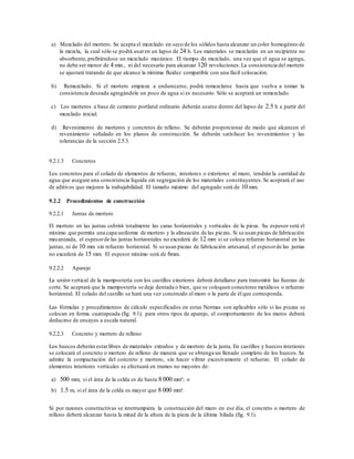 a) Mezclado del mortero. Se acepta el mezclado en seco de los sólidos hasta alcanzar un color homogéneo de
la mezcla, la cual sólo se podrá usaren un lapso de 24 h. Los materiales se mezclarán en un recipiente no
absorbente,prefiriéndose un mezclado mecánico. El tiempo de mezclado, una vez que el agua se agrega,
no debe ser menor de 4 min., ni del necesario para alcanzar 120 revoluciones.La consistencia del mortero
se ajustará tratando de que alcance la mínima fluidez compatible con una fácil colocación.
b) Remezclado. Si el mortero empieza a endurecerse, podrá remezclarse hasta que vuelva a tomar la
consistencia deseada agregándole un poco de agua si es necesario. Sólo se aceptará un remezclado.
c) Los morteros a base de cemento portland ordinario deberán usarse dentro del lapso de 2.5 h a partir del
mezclado inicial.
d) Revenimiento de morteros y concretos de relleno. Se deberán proporcionar de modo que alcancen el
revenimiento señalado en los planos de construcción. Se deberán satisfacer los revenimientos y las
tolerancias de la sección 2.5.3.
9.2.1.3 Concretos
Los concretos para el colado de elementos de refuerzo, interiores o exteriores al muro, tendrán la cantidad de
agua que asegure una consistencia líquida sin segregación de los materiales constituyentes.Se aceptará el uso
de aditivos que mejoren la trabajabilidad. El tamaño máximo del agregado será de 10 mm.
9.2.2 Procedimientos de construcción
9.2.2.1 Juntas de mortero
El mortero en las juntas cubrirá totalmente las caras horizontales y verticales de la pieza. Su espesor será el
mínimo que permita una capa uniforme de mortero y la alineación de las piezas. Si se usan piezas de fabricación
mecanizada, el espesorde las juntas horizontales no excederá de 12 mm si se coloca refuerzo horizontal en las
juntas, ni de 10 mm sin refuerzo horizontal. Si se usan piezas de fabricación artesanal, el espesorde las juntas
no excederá de 15 mm. El espesor mínimo será de 6mm.
9.2.2.2 Aparejo
La unión vertical de la mampostería con los castillos exteriores deberá detallarse para transmitir las fuerzas de
corte. Se aceptará que la mampostería se deje dentada o bien, que se coloquen conectores metálicos o refuerzo
horizontal. El colado del castillo se hará una vez construido el muro o la parte de él que corresponda.
Las fórmulas y procedimientos de cálculo especificados en estas Normas son aplicables sólo si las piezas se
colocan en forma cuatrapeada (fig. 9.1); para otros tipos de aparejo, el comportamiento de los muros deberá
deducirse de ensayes a escala natural.
9.2.2.3 Concreto y mortero de relleno
Los huecos deberán estarlibres de materiales extraños y de mortero de la junta. En castillos y huecos interiores
se colocará el concreto o mortero de relleno de manera que se obtenga un llenado completo de los huecos.Se
admite la compactación del concreto y mortero, sin hacer vibrar excesivamente el refuerzo. El colado de
elementos interiores verticales se efectuará en tramos no mayores de:
a) 500 mm, si el área de la celda es de hasta 8 000 mm²; o
b) 1.5 m, si el área de la celda es mayor que 8 000 mm².
Si por razones constructivas se interrumpiera la construcción del muro en ese día, el concreto o mortero de
relleno deberá alcanzar hasta la mitad de la altura de la pieza de la última hilada (fig. 9.1).
 