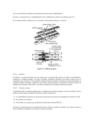 No es necesario llenar totalmente las perforaciones de las piezas multiperforadas.
En muros con piezas huecas y multiperforadas sólo se rellenarán las celdas de las primeras (fig. 9.1).
No se permite doblar el refuerzo una vez iniciada la colocación del mortero o concreto.
Figura 9.1 Relleno de piezas
9.2.2.4 Refuerzo
El refuerzo se colocará de manera que se asegure que se mantenga fijo durante el colado. El recubrimiento,
separación y traslapes mínimos así como el refuerzo horizontal colocado en las juntas serán los que se
especifican en la sección 3.3. No se admitirá traslape de barras de refuerzo colocadas en juntas horizontales, ni
traslape de mallas de alambre soldado en una sección vertical del muro, ni de refuerzo vertical en muros de
mampostería reforzada interiormente en la altura calculada de la articulación plástica por flexión.
9.2.2.5 Tuberías y ductos
Se deberán instalar sin dañar la mampostería. En mampostería de piezas macizas o huecas con relleno total se
admite ranurar el muro para alojar las tuberías y ductos, siempre que:
a) La profundidad de la ranura no exceda de la cuarta parte del espesor de la mampostería del muro (t / 4);
b) El recorrido sea vertical; y
c) El recorrido no sea mayor que la mitad de la altura libre del muro (H / 2).
En muros con piezas huecas no se podrán alojar tubos o ductos en celdas con refuerzo. Las celdas con tubos y
ductos deberán ser rellenadas con concreto o mortero de relleno.
 