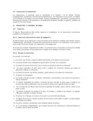 9.4 Construcción de cimentaciones
Las cimentaciones se ejecutarán según lo especificado en el Capítulo 7 de las Normas Técnicas
Complementarias para Diseño y Construcción de Cimentaciones. Si la cimentación es de concreto, se cumplirá
con lo indicado en el Capítulo 14 de las Normas Técnicas Complementarias para Diseño y Construcción de
Estructuras de Concreto. Si la cimentación es de mampostería de piedras naturales se seguirá lo señalado en la
sección 9.3.3 de estas Normas.
10. INSPECCIÓN Y CONTROL DE OBRA
10.1 Inspección
El Director Responsable de Obra deberá supervisar el cumplimiento de las disposiciones constructivas
señaladas en los Capítulos 9 y 10.
10.1.1 Antes de la construcción de muros de mampostería
Se deberá verificar que la cimentación se haya construido con las tolerancias señaladas en las Normas Técnicas
Complementarias para Diseño y Construcción de Estructuras de Concreto, si la cimentación es de concreto, o
en la sección 8.4 de estas Normas, si la cimentación es de mampostería.
Se revisará que el refuerzo longitudinal de castillos,o el vertical de muros, esté anclado y en la posición señalada
en los planos estructurales. Se hará énfasis que se cumpla con lo señalado en el inciso 3.3.6.6.a.
10.1.2 Durante la construcción
En especial, se revisará que:
a) Las piezas sean del tipo y tengan la calidad especificados en los planos de construcción.
b) Las piezas de barro estén sumergidas en agua al menos 2 h antes de su colocación.
c) Las piezas de concreto estén secas y que se rocíen con agua justo antes de su colocación.
d) Las piezas estén libres de polvo, grasa, aceite o cualquier otra sustancia o elemento que reduzca la
adherencia o dificulte su colocación.
e) Las barras de refuerzo sean del tipo, diámetro y grado indicado en los planos de construcción.
f) El aparejo sea cuatrapeado.
g) Los bordes verticales de muros confinados exteriormente estén dentados o que cuenten con conectores o
refuerzo horizontal.
h) El refuerzo longitudinal de castillos o el interior del muro esté libre de polvo, grasa o cualquier otra
sustancia que afecte la adherencia, y que su posición de diseño esté asegurada durante el colado.
i) No se traslape más del 50 por ciento del acero longitudinal de castillos, dalas o refuerzo vertical en una
misma sección.
j) El refuerzo horizontal sea continuo en el muro, sin traslapes, y anclado en los extremos con ganchos
a 90 grados colocados en el plano del muro.
k) El mortero no se fabrique en contacto con el suelo o sin control de la dosificación.
l) El relleno de los huecos verticales en piezas huecas de hasta cuatro celdas se realice a la altura máxima
especificada en los planos.
m) Las juntas verticales y horizontales estén totalmente rellenas de mortero.
n) Si se usan tabiques multiperforados, que el mortero penetre en las perforaciones la distancia indicada en
los planos, pero no menos de 10 mm.
 