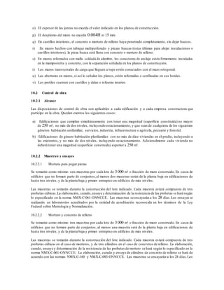 o) El espesor de las juntas no exceda el valor indicado en los planos de construcción.
p) El desplomo del muro no exceda 0.004H ni 15 mm.
q) En castillos interiores, el concreto o mortero de relleno haya penetrado completamente, sin dejar huecos.
r) En muros hechos con tabique multiperforado y piezas huecas (estas últimas para alojar instalaciones o
castillos interiores), la pieza hueca esté llena con concreto o mortero de relleno.
s) En muros reforzados con malla soldada de alambre, los conectores de anclaje estén firmemente instalados
en la mampostería y concreto, con la separación señalada en los planos de construcción.
t) Los muros transversales de carga que lleguen a tope estén conectados con el muro ortogonal.
u) Las aberturas en muros, si así lo señalan los planos, estén reforzadas o confinadas en sus bordes.
v) Los pretiles cuenten con castillos y dalas o refuerzo interior.
10.2 Control de obra
10.2.1 Alcance
Las disposiciones de control de obra son aplicables a cada edificación y a cada empresa constructora que
participe en la obra. Quedan exentos los siguientes casos:
a) Edificaciones que cumplan simultáneamente con tener una magnitud (superficie construida) no mayor
de 250 m², no más de dos niveles, incluyendo estacionamiento, y que sean de cualquiera de los siguientes
géneros: habitación unifamiliar, servicios, industria, infraestructura o agrícola, pecuario y forestal.
b) Edificaciones de género habitación plurifamiliar con no más de diez viviendas en el predio, incluyendo a
las existentes, y no más de dos niveles, incluyendo estacionamiento. Adicionalmente cada vivienda no
deberá tener una magnitud (superficie construida) superior a 250 m².
10.2.2 Muestreo y ensayes
10.2.2.1 Mortero para pegar piezas
Se tomarán como mínimo seis muestras por cada lote de 3 000 m² o fracción de muro construido.En casos de
edificios que no formen parte de conjuntos,al menos dos muestras serán de la planta baja en edificaciones de
hasta tres niveles, y de la planta baja y primer entrepiso en edificios de más niveles.
Las muestras se tomarán durante la construcción del lote indicado. Cada muestra estará compuesta de tres
probetas cúbicas.La elaboración, curado,ensaye y determinación de la resistencia de las probetas se hará según
lo especificado en la norma NMX-C-061-ONNCCE. Las muestras se ensayarán a los 28 días.Los ensayes se
realizarán en laboratorios acreditados por la entidad de acreditación reconocida en los términos de la Ley
Federal sobre Metrología y Normalización.
10.2.2.2 Mortero y concreto de relleno
Se tomarán como mínimo tres muestras por cada lote de 3 000 m² o fracción de muro construido.En casos de
edificios que no formen parte de conjuntos, al menos una muestra será de la planta baja en edificaciones de
hasta tres niveles, y de la planta baja y primer entrepiso en edificios de más niveles.
Las muestras se tomarán durante la construcción del lote indicado. Cada muestra estará compuesta de tres
probetas cúbicas en el caso de morteros, y de tres cilindros en el caso de concretos de relleno. La elaboración,
curado, ensaye y determinación de la resistencia de las probetas de mortero se hará según lo especificado en la
norma NMX-C-061-ONNCCE. La elaboración, curado y ensaye de cilindros de concreto de relleno se hará de
acuerdo con las normas NMX-C-160 y NMX-C-083-ONNCCE. Las muestras se ensayarán a los 28 días.Los
 
