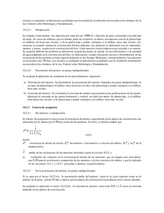 ensayes se realizarán en laboratorios acreditados por la entidad de acreditación reconocida en los términos de la
Ley Federal sobre Metrología y Normalización.
10.2.2.3 Mampostería
Se tomarán como mínimo tres muestras por cada lote de 3 000 m² o fracción de muro construido con cada tipo
de pieza. En casos de edificios que no formen parte de conjuntos,al menos una muestra será de la planta baja
en edificios de hasta tres niveles, y de la planta baja y primer entrepiso si el edificio tiene más niveles. Las
muestras se tomarán durante la construcción del lote indicado. Las probetas se elaborarán con los materiales,
mortero y piezas, usados en la construcción del lote. Cada muestra estará compuesta por una pila y un murete.
Se aceptará elaborar las probetas en laboratorio usando las piezas, la mezcla en seco del mortero y la cantidad
de agua empleada en la construcción del lote. La elaboración, curado,transporte,ens aye y determinación de las
resistencias de las probetas se hará según lo indicado en las Normas Mexicanas correspondientes.Las muestras
se ensayarán a los 28 días. Los ensayes se realizarán en laboratorios acreditados por la entidad de acreditación
reconocida en los términos de la Ley Federal sobre Metrología y Normalización.
10.2.2.4 Penetración del mortero en piezas multiperforadas
Se aceptará la aplicación de cualquiera de los procedimientos siguientes:
a) Penetración del mortero. Se determinará la penetración del mortero retirando una pieza multiperforada en
un muro de planta baja si el edificio tiene hasta tres niveles,o de planta baja y primer entrepiso siel edificio
tiene más niveles.
b) Consumo de mortero. Se controlará el consumo de mortero que penetra en las perforaciones de las piezas,
adicional al colocado en las juntas horizontal y vertical, en todos los muros de planta baja, si el edificio
tiene hasta tres niveles, o de planta baja y primer entrepiso si el edificio tiene más niveles.
10.2.3 Criterio de aceptación
10.2.3.1 De morteros y mampostería
El criterio de aceptación se basa en que la resistencia de diseño, especificada en los planos de construcción,sea
alcanzada por lo menos por el 98 por ciento de las probetas. Es decir, se deberá cumplir que
(10.1)
donde
z* resistencia de diseño de interés (fj* del mortero o del mortero o concreto de relleno, fm* y vm* de la
mampostería);
media de las resistencias de las muestras obtenidas según la sección 10.2.2; y
cz coeficiente de variación de la resistencia de interés de las muestras, que en ningún caso será menor
que 0.20 para la resistencia a compresión de los morteros o de los concretos de relleno y que lo indicado
en las secciones 2.8.1.1 y 2.8.2.1 para pilas y muretes, respectivamente.
10.2.3.2 De la penetración del mortero en piezas multiperforadas
Si se opta por el inciso 10.2.2.4.a, la penetración media del mortero, tanto en la junta superior como en la
inferior de la pieza, será de 10 mm, a menos que los planos de construcción especifiquen otros valores mínimos.
Se aceptará si, aplicando el inciso 10.2.2.4.b, el consumo de mortero varía entre 0.8 y 1.2 veces el consumo
indicado en los planos de construcción.
 