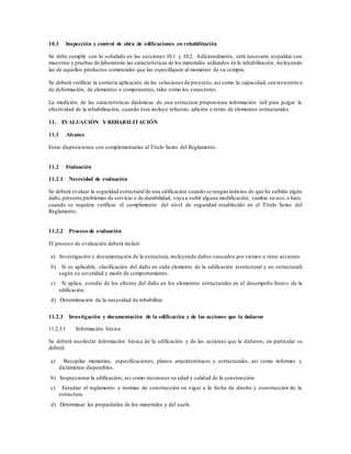 10.3 Inspección y control de obra de edificaciones en rehabilitación
Se debe cumplir con lo señalado en las secciones 10.1 y 10.2. Adicionalmente, será necesario respaldar con
muestreo y pruebas de laboratorio las características de los materiales utilizados en la rehabilitación, incluyendo
las de aquellos productos comerciales que las especifiquen al momento de su compra.
Se deberá verificar la correcta aplicación de las soluciones de proyecto, así como la capacidad, sea resistente o
de deformación, de elementos o componentes, tales como los conectores.
La medición de las características dinámicas de una estructura proporciona información útil para juzgar la
efectividad de la rehabilitación, cuando ésta incluye refuerzo, adición o retiro de elementos estructurales.
11. EVALUACIÓN Y REHABILITACIÓN
11.1 Alcance
Estas disposiciones son complementarias al Título Sexto del Reglamento.
11.2 Evaluación
11.2.1 Necesidad de evaluación
Se deberá evaluar la seguridad estructural de una edificación cuando se tengan indicios de que ha sufrido algún
daño,presente problemas de servicio o de durabilidad, vaya a sufrir alguna modificación, cambie su uso,o bien,
cuando se requiera verificar el cumplimiento del nivel de seguridad establecido en el Título Sexto del
Reglamento.
11.2.2 Proceso de evaluación
El proceso de evaluación deberá incluir:
a) Investigación y documentación de la estructura, incluyendo daños causados por sismos u otras acciones.
b) Si es aplicable, clasificación del daño en cada elemento de la edificación (estructural y no estructural)
según su severidad y modo de comportamiento.
c) Si aplica, estudio de los efectos del daño en los elementos estructurales en el desempeño futuro de la
edificación.
d) Determinación de la necesidad de rehabilitar.
11.2.3 Investigación y documentación de la edificación y de las acciones que la dañaron
11.2.3.1 Información básica
Se deberá recolectar información básica de la edificación y de las acciones que la dañaron; en particular se
deberá:
a) Recopilar memorias, especificaciones, planos arquitectónicos y estructurales, así como informes y
dictámenes disponibles.
b) Inspeccionar la edificación, así como reconocer su edad y calidad de la construcción.
c) Estudiar el reglamento y normas de construcción en vigor a la fecha de diseño y construcción de la
estructura.
d) Determinar las propiedades de los materiales y del suelo.
 
